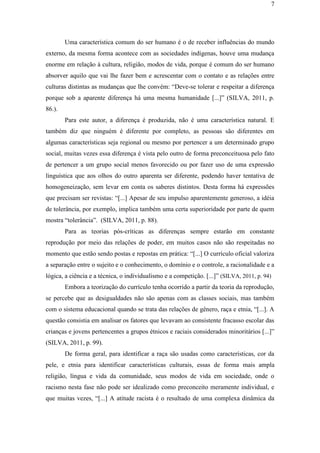 7
Uma característica comum do ser humano é o de receber influências do mundo
externo, da mesma forma acontece com as sociedades indígenas, houve uma mudança
enorme em relação à cultura, religião, modos de vida, porque é comum do ser humano
absorver aquilo que vai lhe fazer bem e acrescentar com o contato e as relações entre
culturas distintas as mudanças que lhe convém: “Deve-se tolerar e respeitar a diferença
porque sob a aparente diferença há uma mesma humanidade [...]” (SILVA, 2011, p.
86.).
Para este autor, a diferença é produzida, não é uma característica natural. E
também diz que ninguém é diferente por completo, as pessoas são diferentes em
algumas características seja regional ou mesmo por pertencer a um determinado grupo
social, muitas vezes essa diferença é vista pelo outro de forma preconceituosa pelo fato
de pertencer a um grupo social menos favorecido ou por fazer uso de uma expressão
linguística que aos olhos do outro aparenta ser diferente, podendo haver tentativa de
homogeneização, sem levar em conta os saberes distintos. Desta forma há expressões
que precisam ser revistas: “[...] Apesar de seu impulso aparentemente generoso, a idéia
de tolerância, por exemplo, implica também uma certa superioridade por parte de quem
mostra “tolerância”. (SILVA, 2011, p. 88).
Para as teorias pós-críticas as diferenças sempre estarão em constante
reprodução por meio das relações de poder, em muitos casos não são respeitadas no
momento que estão sendo postas e repostas em prática: “[...] O currículo oficial valoriza
a separação entre o sujeito e o conhecimento, o domínio e o controle, a racionalidade e a
lógica, a ciência e a técnica, o individualismo e a competição. [...]” (SILVA, 2011, p. 94)
Embora a teorização do currículo tenha ocorrido a partir da teoria da reprodução,
se percebe que as desigualdades não são apenas com as classes sociais, mas também
com o sistema educacional quando se trata das relações de gênero, raça e etnia, “[...]. A
questão consistia em analisar os fatores que levavam ao consistente fracasso escolar das
crianças e jovens pertencentes a grupos étnicos e raciais considerados minoritários [...]”
(SILVA, 2011, p. 99).
De forma geral, para identificar a raça são usadas como características, cor da
pele, e etnia para identificar características culturais, essas de forma mais ampla
religião, língua e vida da comunidade, seus modos de vida em sociedade, onde o
racismo nesta fase não pode ser idealizado como preconceito meramente individual, e
que muitas vezes, “[...] A atitude racista é o resultado de uma complexa dinâmica da
 
