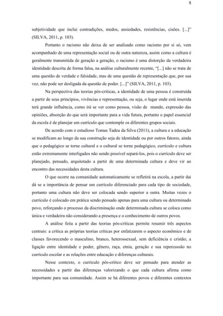 8
subjetividade que inclui contradições, medos, ansiedades, resistências, cisões. [...]”
(SILVA, 2011, p. 103).
Portanto o racismo não deixa de ser analisado como racismo por si só, vem
acompanhado de uma representação social ou de outra natureza, assim como a cultura é
geralmente transmitida de geração a geração, o racismo é uma distorção da verdadeira
identidade descrita de forma falsa, na análise culturalmente recente, “[...] não se trata de
uma questão de verdade e falsidade, mas de uma questão de representação que, por sua
vez, não pode ser desligada da questão de poder. [...]” (SILVA, 2011, p. 103).
Na perspectiva das teorias pós-críticas, a identidade de uma pessoa é construída
a partir de seus princípios, vivências e representação, ou seja, o lugar onde está inserida
terá grande influência, como irá se ver como pessoa, visão de mundo, expressão das
opiniões, absorção do que será importante para a vida futura, portanto o papel essencial
da escola é de planejar um currículo que contemple os diferentes grupos sociais.
De acordo com o estudioso Tomas Tadeu da Silva (2011), a cultura e a educação
se modificam ao longo da sua construção seja de identidade ou por outros fatores, ainda
que o pedagógico se torne cultural e o cultural se torne pedagógico, currículo e cultura
estão extremamente interligados não sendo possível separá-los, pois o currículo deve ser
planejado, pensado, arquitetado a partir de uma determinada cultura e deve vir ao
encontro das necessidades desta cultura.
O que ocorre na comunidade automaticamente se refletirá na escola, a partir dai
dá se a importância de pensar um currículo diferenciado para cada tipo de sociedade,
portanto uma cultura não deve ser colocada sendo superior a outra. Muitas vezes o
currículo é colocado em prática sendo pensado apenas para uma cultura ou determinado
povo, reforçando o processo da discriminação onde determinada cultura se coloca como
única e verdadeira não considerando a presença e o conhecimento de outros povos.
A análise feita a partir das teorias pós-críticas permite resumir três aspectos
centrais: a crítica as próprias teorias críticas por enfatizarem o aspecto econômico e de
classes favorecendo o masculino, branco, heterossexual, sem deficiência e cristão; a
ligação entre identidade e poder, gênero, raça, etnia, geração e sua repercussão no
currículo escolar e as relações entre educação e diferenças culturais.
Nesse contexto, o currículo pós-crítico deve ser pensado para atender as
necessidades a partir das diferenças valorizando o que cada cultura afirma como
importante para sua comunidade. Assim se há diferentes povos e diferentes contextos
 