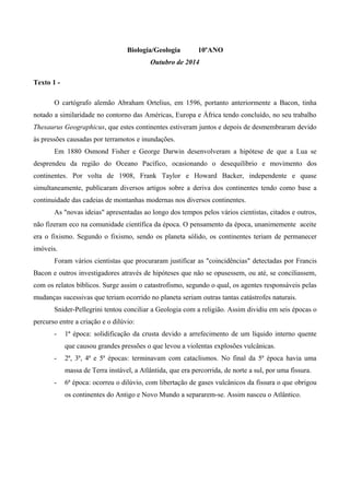 Biologia/Geologia 10ºANO 
Outubro de 2014 
Texto 1 - 
O cartógrafo alemão Abraham Ortelius, em 1596, portanto anteriormente a Bacon, tinha 
notado a similaridade no contorno das Américas, Europa e África tendo concluído, no seu trabalho 
Thesaurus Geographicus, que estes continentes estiveram juntos e depois de desmembraram devido 
às pressões causadas por terramotos e inundações. 
Em 1880 Osmond Fisher e George Darwin desenvolveram a hipótese de que a Lua se 
desprendeu da região do Oceano Pacífico, ocasionando o desequilíbrio e movimento dos 
continentes. Por volta de 1908, Frank Taylor e Howard Backer, independente e quase 
simultaneamente, publicaram diversos artigos sobre a deriva dos continentes tendo como base a 
continuidade das cadeias de montanhas modernas nos diversos continentes. 
As "novas ideias" apresentadas ao longo dos tempos pelos vários cientistas, citados e outros, 
não fizeram eco na comunidade científica da época. O pensamento da época, unanimemente aceite 
era o fixismo. Segundo o fixismo, sendo os planeta sólido, os continentes teriam de permanecer 
imóveis. 
Foram vários cientistas que procuraram justificar as "coincidências" detectadas por Francis 
Bacon e outros investigadores através de hipóteses que não se opusessem, ou até, se conciliassem, 
com os relatos bíblicos. Surge assim o catastrofismo, segundo o qual, os agentes responsáveis pelas 
mudanças sucessivas que teriam ocorrido no planeta seriam outras tantas catástrofes naturais. 
Snider-Pellegrini tentou conciliar a Geologia com a religião. Assim dividiu em seis épocas o 
percurso entre a criação e o dilúvio: 
- 1ª época: solidificação da crusta devido a arrefecimento de um líquido interno quente 
que causou grandes pressões o que levou a violentas explosões vulcânicas. 
- 2ª, 3ª, 4ª e 5ª épocas: terminavam com cataclismos. No final da 5ª época havia uma 
massa de Terra instável, a Atlântida, que era percorrida, de norte a sul, por uma fissura. 
- 6ª época: ocorreu o dilúvio, com libertação de gases vulcânicos da fissura o que obrigou 
os continentes do Antigo e Novo Mundo a separarem-se. Assim nasceu o Atlântico. 
