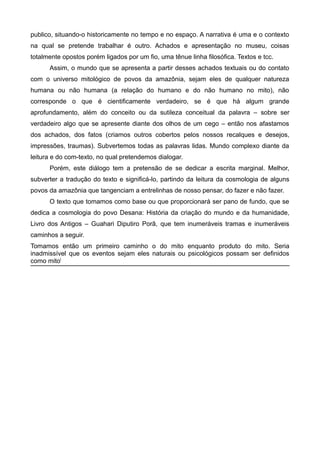 publico, situando-o historicamente no tempo e no espaço. A narrativa é uma e o contexto
na qual se pretende trabalhar é outro. Achados e apresentação no museu, coisas
totalmente opostos porém ligados por um fio, uma tênue linha filosófica. Textos e tcc.
Assim, o mundo que se apresenta a partir desses achados textuais ou do contato
com o universo mitológico de povos da amazônia, sejam eles de qualquer natureza
humana ou não humana (a relação do humano e do não humano no mito), não
corresponde o que é cientificamente verdadeiro, se é que há algum grande
aprofundamento, além do conceito ou da sutileza conceitual da palavra – sobre ser
verdadeiro algo que se apresente diante dos olhos de um cego – então nos afastamos
dos achados, dos fatos (criamos outros cobertos pelos nossos recalques e desejos,
impressões, traumas). Subvertemos todas as palavras lidas. Mundo complexo diante da
leitura e do com-texto, no qual pretendemos dialogar.
Porém, este diálogo tem a pretensão de se dedicar a escrita marginal. Melhor,
subverter a tradução do texto e significá-lo, partindo da leitura da cosmologia de alguns
povos da amazônia que tangenciam a entrelinhas de nosso pensar, do fazer e não fazer.
O texto que tomamos como base ou que proporcionará ser pano de fundo, que se
dedica a cosmologia do povo Desana: História da criação do mundo e da humanidade,
Livro dos Antigos – Guahari Diputiro Porã, que tem inumeráveis tramas e inumeráveis
caminhos a seguir.
Tomamos então um primeiro caminho o do mito enquanto produto do mito. Seria
inadmissível que os eventos sejam eles naturais ou psicológicos possam ser definidos
como mitoi
 