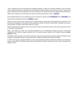 i
Nota: 1-Pausânias acha incrível que alguém não conseguisse distinguir um reflexo de uma pessoa verdadeira, e cita uma variante
menos conhecida da história, na qual Narciso tinha uma irmã gémea. Ambos se vestiam da mesma forma e usavam o mesmo tipo de
roupas e caçavam juntos. Narciso apaixonou-se por ela. Quando ela morreu, Narciso consumiu-se de desgosto por ela, e fingiu que o
reflexo que via na água era a sua irmã. Onde o seu corpo se encontrava, apenas restou uma flor: o narciso.
Como Pausânias também nota, outra história conta que a flor narciso foi criada para atrair Perséfone, filha de Deméter, para
longe das suas companheiras e permitir que Hades a raptasse.
2-Rosto – em Latim, rostrum é “bico, esporão das aves”. Também designava “tribuna” porque estas plataformas para palestras no Foro
de Roma foram enfeitadas com as proas dos navios capturados em Antium em 338 AC, as quais tinham um esporão, como cabia a
navios de guerra. Em Inglês, rostrum ainda é usado como “tribuna”.
Rostrum primeiramente era aplicada ao nariz, mas como este é a parte mais proeminente da face, acabou sendo usada para a face em
si, tomando-se a parte pelo todo.
FACE – como sinônimo de “rosto”. Tem uma base pré-histórica fac-, com o significado de “parecer”, que gerou o Latim facies,
originalmente com o sentido de “aspecto, aparência, forma”. Por extensão, passou a significar “rosto”. Originou as palavras fachada,
superfície e outras.
Em Medicina, facies composita é uma maneira de descrever o rosto de uma pessoa que não expressa qualquer anormaidade. Facies
hipocratica é a expressão usada para o rosto de quem está em estado terminal, pálida, olhos baços, nariz afilado.
3- TELOS :Termo grego que significa "finalidade". A noção era especialmente importante na filosofia de Aristóteles, que entendia que
todas as coisas tinham uma finalidade natural. Este tipo de pensamento finalista é implausível em física, mas é mais adequado na
biologia e na ética.
 