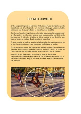 SHUNG FUJIMOTO
En los juegos olímpicos de Montreal 1976, Japón Rusia competían por la
medalla de oro. Shun Fujimoto un miembro del equipo Japonés, había
terminado una de sus pruebas y se había fisurado la rodilla.
Sentía mucho dolor y le pidió a su entrenador alguna pastilla para controlar
la inflamación y el dolor, pero este se negó porque estaba prohibido en la
competencia .A fujimoto le faltaba la última prueba, la que definiría que
país se llevara la medalla .Era la prueba de los anillos.
En esta prueba, al finalizar la rutina, el atleta debe elevarse tres metros en
el aire, haciendo piruetas, para luego caer perfectamente al piso.
Pocos se dieron cuenta de que sus ojos habían derramado unas lágrimas
de dolor. Al contacto con el piso, fujimoto se había partido la rodilla en
cuatro, pero lo único que le delataba eran unas lágrimas en los ojos.
Fujimoto tal vez pudo renunciar a hacer la prueba, gratificarse
descansado y tratarse la rodilla, pero decidió postergar la gratificación y
desarrollar la prueba. Hoy es un héroe en Japón .Él le dio la medalla de
oro a su país.
 