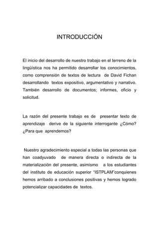 INTRODUCCIÓN
El inicio del desarrollo de nuestro trabajo en el terreno de la
lingüística nos ha permitido desarrollar los conocimientos,
como comprensión de textos de lectura de David Fichan
desarrollando textos expositivo, argumentativo y narrativo.
También desarrollo de documentos; informes, oficio y
solicitud.
La razón del presente trabajo es de presentar texto de
aprendizaje derive de la siguiente interrogante ¿Cómo?
¿Para que aprendemos?
Nuestro agradecimiento especial a todas las personas que
han coadyuvado de manera directa o indirecta de la
materialización del presente, asimismo a los estudiantes
del instituto de educación superior “ISTPLAM”conquienes
hemos arribado a conclusiones positivas y hemos logrado
potencializar capacidades de textos.
 