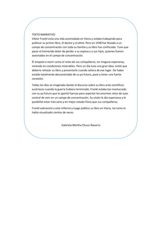 TEXTO NARRATIVO
Viktor Frankl vivía una vida acomodada en Viena y estaba trabajando para
publicar su primer libro, El doctor y el alma. Pero en 1938 fue llevado a un
campo de concentración con toda su familia y su libro fue confiscado. Tuvo que
pasar el tremendo dolor de perder a su esposa y a sus hijos, quienes fueron
asesinados en el campo de concentración.
Él empezó a morir como el resto de sus compañeros, sin ninguna esperanza,
viviendo en condiciones miserables. Pero un día tuvo una gran idea: sintió que
debería rehacer su libro y presentarlo cuando saliera de ese lugar. De haber
estado totalmente desconectado de su yo futuro, pasó a tener una fuerte
conexión.
Todos los días se imaginaba dando el discurso sobre su libro ante científicos
austríacos cuando la guerra hubiera terminado. Frankl estaba tan involucrado
con su yo futuro que lo aportó fuerzas para soportar los enormes retos de auto
control de vivir en un campo de concentración. Su visión le dio esperanza y le
posibilitó estar más sano y en mejor estado físico que sus compañeros.
Frankl sobrevivió a este infierno y luego público su libro en Viena, tal como le
había visualizado cientos de veces.
Gabriela Martha Chuco Navarro
 