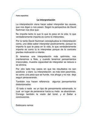 Texto expositivo
La interpretación
La interpretación viene hacer saber interpretar las causas
que nos digan o nos pasen. Según la perspectiva de David
fischman nos dice que:
No importa tanto lo que lo que te pasa en la vida; lo que
verdaderamente importa es como lo intérpretes.
Por lo tanto David fischman conceptualiza la interpretación
como, uno debe saber interpretar positivamente, porque no
importa lo que te pasa en la vida, lo que verdaderamente
importa es como tú lo interpretas porque de lo contrario
pierdes motivación e interés.
Si tenemos una interpretación más optimista, nos
mantenemos a flote, y cuando tenemos pensamientos
irracionales, muestra capacidad de interpretar se reduce o
se elimina.
Por otro lado hay casos en que los resultados no son
positivos y claro su interpretación es más bien pesimista,
es como una pesa que se hunde, nos ahoga y no nos deja
seguir perseverando.
También nos hacen referencia algunos pensamientos
distorsionados:
El todo o nada es un tipo de pensamiento extremado, lo
cual en lugar de perseverar hacia su meta se abandonan.
Consigo también la visión del túnel, y el Saltar a
conclusiones.
Solórzano ramos
 