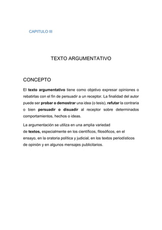 CAPITULO III
TEXTO ARGUMENTATIVO
CONCEPTO
El texto argumentativo tiene como objetivo expresar opiniones o
rebatirlas con el fin de persuadir a un receptor. La finalidad del autor
puede ser probar o demostrar una idea (o tesis), refutar la contraria
o bien persuadir o disuadir al receptor sobre determinados
comportamientos, hechos o ideas.
La argumentación se utiliza en una amplia variedad
de textos, especialmente en los científicos, filosóficos, en el
ensayo, en la oratoria política y judicial, en los textos periodísticos
de opinión y en algunos mensajes publicitarios.
 