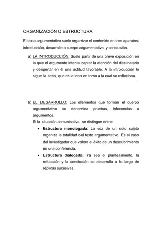 ORGANIZACIÓN O ESTRUCTURA:
El texto argumentativo suele organizar el contenido en tres aparatos:
introducción, desarrollo o cuerpo argumentativo, y conclusión.
a) LA INTRODUCCIÓN: Suele partir de una breve exposición en
la que el argumento intenta captar la atención del destinatario
y despertar en él una actitud favorable. A la introducción le
sigue la tesis, que es la idea en torno a la cual se reflexiona.
b) EL DESARROLLO: Los elementos que forman el cuerpo
argumentativo se denomina pruebas, inferencias o
argumentos.
Si la situación comunicativa, se distingue entre:
 Estructura monologada: La voz de un solo sujeto
organiza la totalidad del texto argumentativo. Es el caso
del investigador que valora el éxito de un descubrimiento
en una conferencia.
 Estructura dialogada: Ya sea el planteamiento, la
refutación y la conclusión se desarrolla a lo largo de
réplicas sucesivas.
 