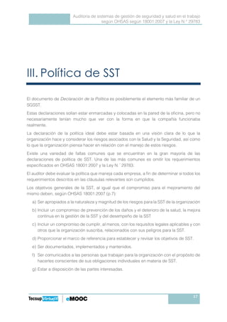 Auditoría de sistemas de gestión de seguridad y salud en el trabajo
según OHSAS según 18001:2007 y la Ley N.° 29783
17
III. Política de SST
El documento de Declaración de la Política es posiblemente el elemento más familiar de un
SGSST.
Estas declaraciones solían estar enmarcadas y colocadas en la pared de la oficina, pero no
necesariamente tenían mucho que ver con la forma en que la compañía funcionaba
realmente.
La declaración de la política ideal debe estar basada en una visión clara de lo que la
organización hace y considerar los riesgos asociados con la Salud y la Seguridad, así como
lo que la organización piensa hacer en relación con el manejo de estos riesgos.
Existe una variedad de faltas comunes que se encuentran en la gran mayoría de las
declaraciones de política de SST. Una de las más comunes es omitir los requerimientos
especificados en OHSAS 18001:2007 y la Ley N. º
29783.
El auditor debe evaluar la política que maneja cada empresa, a fin de determinar si todos los
requerimientos descritos en las cláusulas relevantes son cumplidos.
Los objetivos generales de la SST, al igual que el compromiso para el mejoramiento del
mismo deben, según OHSAS 18001:2007 (p.7):
a) Ser apropiados a la naturaleza y magnitud de los riesgos para la SST de la organización
b) Incluir un compromiso de prevención de los daños y el deterioro de la salud, la mejora
continua en la gestión de la SST y del desempeño de la SST
c) Incluir un compromiso de cumplir, al menos, con los requisitos legales aplicables y con
otros que la organización suscriba, relacionados con sus peligros para la SST.
d) Proporcionar el marco de referencia para establecer y revisar los objetivos de SST.
e) Ser documentados, implementados y mantenidos.
f) Ser comunicados a las personas que trabajan para la organización con el propósito de
hacerles conscientes de sus obligaciones individuales en materia de SST.
g) Estar a disposición de las partes interesadas.
 
