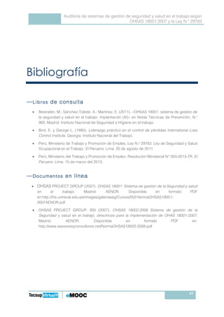 Auditoría de sistemas de gestión de seguridad y salud en el trabajo según
OHSAS 18001:2007 y la Ley N.° 29783
47
Bibliografía
―LibrosLibrosLibrosLibros de consultade consultade consultade consulta
• Bestratén, M.; Sánchez-Toledo, A.; Martínez, E. (2011). «OHSAS 18001. sistema de gestión de
la seguridad y salud en el trabajo: implantación (III)» en Notas Técnicas de Prevención, N.o
900. Madrid: Instituto Nacional de Seguridad e Higiene en el trabajo.
• Bird, E. y George L. (1990). Liderazgo práctico en el control de pérdidas International Loss
Control Institute. Georgia: Instituto Nacional del Trabajo.
• Perú, Ministerio de Trabajo y Promoción de Empleo. Ley N.o
29783: Ley de Seguridad y Salud
Ocupacional en el Trabajo. El Peruano. Lima: 20 de agosto de 2011.
• Perú, Ministerio del Trabajo y Promoción de Empleo. Resolución Ministerial N° 050-2013-TR. El
Peruano. Lima: 15 de marzo del 2013.
―DocumentosDocumentosDocumentosDocumentos en líneaen líneaen líneaen línea
• OHSAS PROJECT GROUP (2007). OHSAS 18001: Sistema de gestión de la Seguridad y salud
en el trabajo. Madrid: AENOR. Disponible en formato PDF
en:http://fiis.unheval.edu.pe/images/galeriaseg/Cursos/002-NormaOHSAS18001-
2007AENOR.pdf
• OHSAS PROJECT GROUP, BSI (2007). OHSAS 18002:2008 Sistema de gestión de la
Seguridad y salud en el trabajo, directrices para la implementación de OHAS 18001-2007.
Madrid: AENOR. Disponible en formato PDF en:
http://www.asesoresyconsultores.net/NormaOHSAS18002-2008.pdf
 
