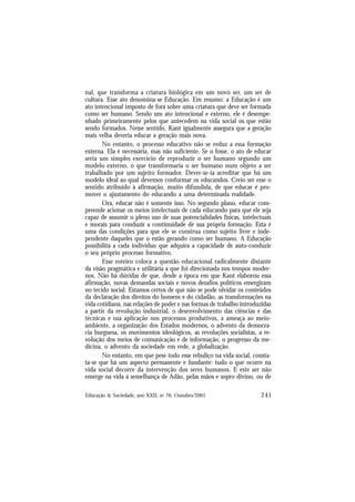 241
Educação & Sociedade, ano XXII, no 76, Outubro/2001
nal, que transforma a criatura biológica em um novo ser, um ser de
cultura. Esse ato denomina-se Educação. Em resumo: a Educação é um
ato intencional imposto de fora sobre uma criatura que deve ser formada
como ser humano. Sendo um ato intencional e externo, ele é desempe-
nhado primeiramente pelos que antecedem na vida social os que estão
sendo formados. Nesse sentido, Kant igualmente assegura que a geração
mais velha deveria educar a geração mais nova.
No entanto, o processo educativo não se reduz a essa formação
externa. Ela é necessária, mas não suficiente. Se o fosse, o ato de educar
seria um simples exercício de reproduzir o ser humano segundo um
modelo externo, o que transformaria o ser humano num objeto a ser
trabalhado por um sujeito formador. Dever-se-ia acreditar que há um
modelo ideal ao qual devemos conformar os educandos. Creio ser esse o
sentido atribuído à afirmação, muito difundida, de que educar é pro-
mover o ajustamento do educando a uma determinada realidade.
Ora, educar não é somente isso. No segundo plano, educar com-
preende acionar os meios intelectuais de cada educando para que ele seja
capaz de assumir o pleno uso de suas potencialidades físicas, intelectuais
e morais para conduzir a continuidade de sua própria formação. Esta é
uma das condições para que ele se construa como sujeito livre e inde-
pendente daqueles que o estão gerando como ser humano. A Educação
possibilita a cada indivíduo que adquira a capacidade de auto-conduzir
o seu próprio processo formativo.
Esse roteiro coloca a questão educacional radicalmente distante
da visão pragmática e utilitária a que foi direcionada nos tempos moder-
nos. Não há dúvidas de que, desde a época em que Kant elaborou essa
afirmação, novas demandas sociais e novos desafios políticos emergiram
no tecido social. Estamos certos de que não se pode olvidar os conteúdos
da declaração dos direitos do homem e do cidadão, as transformações na
vida cotidiana, nas relações de poder e nas formas de trabalho introduzidas
a partir da revolução industrial, o desenvolvimento das ciências e das
técnicas e sua aplicação nos processos produtivos, a ameaça ao meio-
ambiente, a organização dos Estados modernos, o advento da democra-
cia burguesa, os movimentos ideológicos, as revoluções socialistas, a re-
volução dos meios de comunicação e de informação, o progresso da me-
dicina, o advento da sociedade em rede, a globalização.
No entanto, em que pese todo esse rebuliço na vida social, consta-
ta-se que há um aspecto permanente e fundante: tudo o que ocorre na
vida social decorre da intervenção dos seres humanos. E este ser não
emerge na vida à semelhança de Adão, pelas mãos e sopro divino, ou de
 