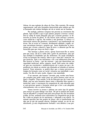 242 Educação & Sociedade, ano XXII, no 76, Outubro/2001
Athena, de uma explosão da cabeça de Zeus. Pelo contrário. Ele emerge
vagarosamente, pela ação formadora desenvolvida pelos adultos que vão
re-formando essa criatura biológica até ela se tornar um ser humano.
Por analogia, podemos comparar esse processo ao crescimento das
plantas. Após escolher o que se quer plantar, preparar o terreno e semear,
deve-se cuidar de modo adequado para que a semente germine e se de-
senvolva na forma da planta. Se não houver ações externas à semente,
como adubá-las e regá-las, elas tendem a não germinar. O esforço e a
intervenção externa não garantem o nascimento e sua transformação em
árvore. Isso só ocorre se a semente, devidamente adubada e regada, aci-
onar mecanismos internos e próprios que fazem desabrochar os meca-
nismos que a levam a absorver a água da terra e o alimento que lhe são
fornecidos para que cresça em força e vigor.
Não fazemos a planta crescer, apenas fornecemos-lhe os meios
para que cresça. Há de se cuidar dela a partir do nascimento, para que
seja moldada às finalidades que lhe atribuímos. De modo semelhante
ocorre na formação das crianças. Sabe-se que é mais fácil “semeá-las” do
que formá-las. Após o seu nascimento e até a sua adolescência devemos
lhes fornecer os meios – que são externos – para que desenvolvam sua
capacidade intelectual, afetiva, psíquica, moral. Estes meios vão colabo-
rar para seu crescimento e amadurecimento até o ponto em que a de-
pendência em relação ao exterior seja eliminada ou reduzida ao mínimo
possível. Nesse momento, se poderá dizer que a criança percorreu os
estágios da formação como ser social e alcançou sua maturidade e auto-
nomia. Ou dito de outro modo, chegou à sua maioridade.
O ser nascente, não homem,6
necessita, pois, receber uma forma-
ção completa para poder existir junto aos outros homens como um ser
igual e completo. Nesse sentido, se diz da Educação que ela é uma tota-
lidade, pois sua ação formativa abarca tanto a dimensão física quanto a
intelectual, tanto o crescimento da competência de cada educando para
se auto-governar quanto a formação moral que o leve a um adequado
relacionamento com os outros homens.
Vamos inverter os termos e elaborar um outro tipo de questão
para avançar em nosso diálogo com Kant. Por quê os animais não necessi-
tam ser educados? E a resposta mais justa seria porque eles não necessitam
acolher, de fora, nenhuma nova característica ou competência que já não
lhe é dada no próprio ato de nascimento, e adequada à sua espécie. Os
animais nascentes não têm projeto de futuro, não se transformarão em
algo que já não são quando nascem. Qualquer animal, no ato de seu
nascimento, já está completamente formado e será idêntico à sua pró-
 