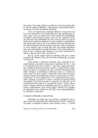 243
Educação & Sociedade, ano XXII, no 76, Outubro/2001
pria espécie. Uma cobra, ainda na sua infância é o que será quando adul-
ta. Não irá adquirir habilidades, conhecimentos ou percepções diferen-
tes do que a ela estão previamente destinados.
Com o ser humano isso é totalmente diferente. O ser que ele é, no
ato de seu nascimento, será transformado para algo absolutamente di-
verso. Logo, o que é ao nascer, não-é, pois é apenas uma possibilidade,
um projeto, uma intenção de futuro. A esse ser, que é apenas um devir,
será oferecida uma possibilidade de vida, tanto do ponto de vista da
sobrevivência quanto da realização de outras condições e possibilidades.
Isso aponta para o fato de que o ser humano recebe uma educação que
tem por fim produzir nele uma rejeição ao que lhe é dado no nascimen-
to, como natureza, para se tornar algo novo num mundo igualmente
novo: uma vida inserida no mundo da cultura. E essa cultura nada apre-
senta de fixo e imutável, pelo contrário, é um eterno movimento em
direção a algo que não se sabe o que pode ser.
Por isso, educar implica retirar do indivíduo tudo que o confina
nos limites da Natureza e dar a ele uma outra conformação, só possível
na vida social.
Nesse sentido, a Educação, entendida como o processo de for-
mação humana, atua sobre os meios para a reprodução da vida – e essa
é sua dimensão mais visível e prática –, bem como coopera para esten-
der a aptidão do homem para olhar, perceber e compreender as coisas,
para se reconhecer na percepção do outro, constituir sua própria iden-
tidade, distinguir as semelhanças e diferenças entre si e o mundo das
coisas, entre si e outros sujeitos. A Educação envolve todo esse instru-
mental de formas de percepção do mundo, de comunicação e de inter-
comunicação, de auto conhecimento, e de conhecimento das necessi-
dades humanas. E propõe-se a prover as formas de superação dessas
necessidades, sejam elas materiais ou psíquicas, de superação ou de
reconhecimento de limites, de expansão do prazer e outras. Educar
requer o preparo eficiente dos educandos para que se capacitem, inte-
lectual e materialmente, para acionar, julgar e usufruir esse complexo
de experiências com o mundo da vida. Esta é uma responsabilidade a
ser atribuída ao Educador.
4. Quem é o Educador e como ele atua
Montaigne nos lembra que “para exercitar a inteligência, tudo o
que se oferece aos nossos olhos serve suficientemente de livro: a malícia de
um pajem, a estupidez de alguém, uma conversa à mesa...”.7
Curiosa
 