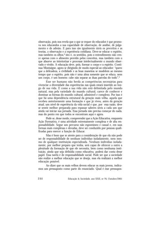 244 Educação & Sociedade, ano XXII, no 76, Outubro/2001
observação, pois nos revela que o que se requer do educador é que promo-
va nos educandos a sua capacidade de observação, de análise, de julga-
mento e de adesão. E para isso são igualmente úteis os preceitos e as
teorias, a observação e a experiência cotidiana. Deve-se educar o espírito,
mas também os olhos,8
isto é, os sentidos, pois o entendimento não cres-
ce apenas com o alimento provido pelos conceitos, mas também com o
que absorve ao interiorizar e processar intelectualmente o mundo obser-
vado e vivido. A educação deve, pois, formar o corpo e o espírito. Conti-
nua Montaigne, agora se dirigindo de modo especial ao educador: “quero
que a delicadeza, a civilidade e as boas maneiras se modelem ao mesmo
tempo que o espírito, pois não é uma alma somente que se educa, nem
um corpo, é um homem: cabe não separar as duas parcelas do todo”.9
Esse ser humano não herda as competências necessárias para
vivenciar a diversidade das experiências nas quais estará inserido ao lon-
go de sua vida. E como a sua vida não está delimitada pelo mundo
natural, mas pela variedade do mundo cultural, carece de conhecer e
dominar as formas do mundo cultural, admirável e complexo. Por isso é
que há uma dependência estrutural da geração mais velha, aquela que
recebeu anteriormente uma formação e que já viveu, antes da geração
atual, um nível de experiência da vida social e que, por essa razão, deve
se sentir melhor preparada para repassar saberes úteis a cada um que
ainda vai iniciar sua jornada. Essa jornada não precisa começar do nada,
mas do ponto em que todos se encontram aqui e agora.
Pode-se, desse modo, compreender que a Ação Educativa, enquanto
Ação Formativa, é uma atividade extremamente complexa e de alta res-
ponsabilidade. Segue um percurso não espontâneo e casual e, em suas
formas mais complexas e elevadas, deve ser conduzido por pessoas quali-
ficadas para exercer a função de Educar.
Mas é bom que se atente para a consideração de que ela não pode
ser de responsabilidade de nenhum indivíduo isoladamente, nem mes-
mo de qualquer instituição especializada. Nenhum indivíduo isolada-
mente, por melhor preparo que tenha, será capaz de oferecer a outro a
plenitude da formação de que ele necessita, bem como nenhuma insti-
tuição, ainda que seja definida como educativa, poderá dar conta desse
papel. Essa tarefa é de responsabilidade social. Pode ser que a sociedade
não realize a melhor educação que se deseja, mas ela realizará a melhor
educação possível.
Ao dizer que os mais velhos devem educar os mais jovens, indica-
mos um pressuposto como parte do enunciado. Qual é esse pressupos-
 