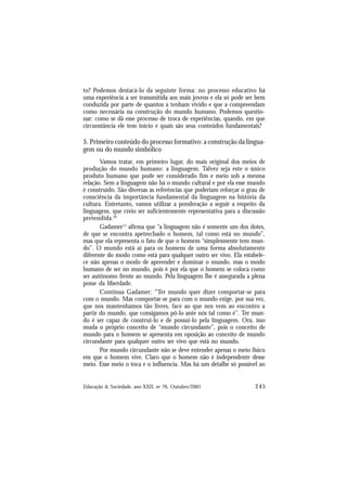 245
Educação & Sociedade, ano XXII, no 76, Outubro/2001
to? Podemos destacá-lo da seguinte forma: no processo educativo há
uma experiência a ser transmitida aos mais jovens e ela só pode ser bem
conduzida por parte de quantos a tenham vivido e que a compreendam
como necessária na construção do mundo humano. Podemos questio-
nar: como se dá esse processo de troca de experiências, quando, em que
circunstância ele tem início e quais são seus conteúdos fundamentais?
5. Primeiro conteúdo do processo formativo: a construção da lingua-
gem ou do mundo simbólico
Vamos tratar, em primeiro lugar, do mais original dos meios de
produção do mundo humano: a linguagem. Talvez seja este o único
produto humano que pode ser considerado fim e meio sob a mesma
relação. Sem a linguagem não há o mundo cultural e por ela esse mundo
é construído. São diversas as referências que poderiam reforçar o grau de
consciência da importância fundamental da linguagem na história da
cultura. Entretanto, vamos utilizar a ponderação a seguir a respeito da
linguagem, que creio ser suficientemente representativa para a discussão
pretendida.10
Gadamer11
afirma que “a linguagem não é somente um dos dotes,
de que se encontra apetrechado o homem, tal como está no mundo”,
mas que ela representa o fato de que o homem “simplesmente tem mun-
do”. O mundo está aí para os homens de uma forma absolutamente
diferente do modo como está para qualquer outro ser vivo. Ela estabele-
ce não apenas o modo de apreender e dominar o mundo, mas o modo
humano de ser no mundo, pois é por ela que o homem se coloca como
ser autônomo frente ao mundo. Pela linguagem lhe é assegurada a plena
posse da liberdade.
Continua Gadamer: “Ter mundo quer dizer comportar-se para
com o mundo. Mas comportar-se para com o mundo exige, por sua vez,
que nos mantenhamos tão livres, face ao que nos vem ao encontro a
partir do mundo, que consigamos pô-lo ante nós tal como é”. Ter mun-
do é ser capaz de construi-lo e de possui-lo pela linguagem. Ora, isso
muda o próprio conceito de “mundo circundante”, pois o conceito de
mundo para o homem se apresenta em oposição ao conceito de mundo
circundante para qualquer outro ser vivo que está no mundo.
Por mundo circundante não se deve entender apenas o meio físico
em que o homem vive. Claro que o homem não é independente desse
meio. Esse meio o toca e o influencia. Mas há um detalhe só possível ao
 