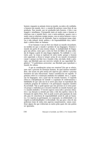 246 Educação & Sociedade, ano XXII, no 76, Outubro/2001
homem: enquanto os animais vivem no mundo, ou estão a ele confiados,
o homem tem mundo, isto é, o mundo lhe pertence como fruto de sua
produção. Esse mundo, por ser produzido pelo homem, é feito à sua
imagem e semelhança. Corresponde tanto ao modo como o homem se
relaciona com o mundo físico, com o meio-ambiente, quanto com o
modo como se relaciona consigo mesmo, com os outros homens e com o
produto civilizatório por ele instituído. Aqui se entrelaçam temas relati-
vos à vida cultural, social, política, e de responsabilidade ética, indivi-
dual e coletiva desse ser humano.
O ser humano é um ser livre em relação ao mundo circundante,
na medida em que o mundo é produto de sua linguagem. Homem e
mundo são partes de uma mesma relação. A multiplicidade de lingua-
gens não advém, como quer o mito da Torre de Babel, de uma confu-
são de línguas a partir de uma língua originária. Na realidade é o con-
trário, pois “as coisas se explicam de outro modo: porque o homem
está capacitado a elevar-se sempre acima de seu mundo circundante
casual, e porque seu falar traz o mundo à fala, está dada, desde o prin-
cípio, sua liberdade para um exercício variado de sua capacidade lin-
güística”.12
E poderíamos acrescentar: sua liberdade para reproduzir o
mundo da cultura.
A que as considerações acima nos remetem? Em que se relacio-
nam com o processo de formação humana, do qual estamos tratando?
Bem, elas tocam em pelo menos três aspectos que cobrem o processo
formativo da ação educacional. Vamos considerá-los em seguida. O
primeiro refere-se à construção simbólica da realidade, isto é, a aquisi-
ção da linguagem, sem a qual não há mundo humano. O segundo
refere-se à disciplinação da vontade e à aquisição de conhecimentos e
habilidades de que cada um irá se servir para atuar na reprodução das
condições próprias de existência e de participação enquanto membro
da sociedade. Não se pode ignorar que esse processo só se torna possí-
vel porque o indivíduo já se encontra inserido no mundo humano que
é o mundo simbólico. O terceiro aspecto coroa todo o processo educa-
tivo e sua duração se estende por toda a vida dos sujeitos: trata-se da
formação do sujeito Ético. Este só pode ocorrer pela aquisição do mais
alto grau de consciência de responsabilidade social de cada ser huma-
no, e se expressa na participação, na cooperação, na solidariedade e no
respeito às individualidades e à diversidade. Em que pese o fato de não
podermos tratar de todos estes aspectos exaustivamente, vamos consi-
derar alguns dos que evidenciam as razões pelas quais eles não podem
ser ignorados.
 