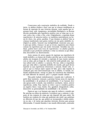 247
Educação & Sociedade, ano XXII, no 76, Outubro/2001
Comecemos pela construção simbólica da realidade. Desde o
início, os adultos tendem a fazer com que as crianças modifiquem as
formas de expressão de suas vivências naturais, como aquelas que ex-
pressam fome, sede, insegurança, necessidades fisiológicas e as diversas
afecções produzidas pela experiência sensitiva com as coisas que as cer-
cam, como a luz, o calor, o frio, a dor. Originalmente, a expressão dessas
experiências é de natureza reativa e se manifesta materialmente na for-
ma de choro, riso, gritos, paralisia. O que desejam os adultos? Que as
crianças transformem esses gestos reativos em um gesto simbólico in-
teligível ao adulto. Somente essa inteligibilidade construirá uma pon-
te para que ambos, crianças e os que as cercam, organizem uma relação
comum da experiência que está sendo vivenciada. Atendida essa con-
dição, poderá haver uma troca de experiências e os adultos poderão
estimular as que produzem satisfação e evitar ou minorar as que difun-
dem desconforto ou aborrecimento.
Antes mesmo de serem capazes de expressar sua experiência de
modo simbólico, as crianças são levadas a perceber que os seres humanos
adultos são incapazes de entender a expressão de suas reações naturais
com as coisas, pois ao longo da vida social foi sendo gestada uma rup-
tura radical entre os adultos e a natureza. Por isso, todos se empenham
para que nelas aflore a expressão simbólica do mundo, pela qual devem
exprimir as suas experiências elementares e naturais. Desde cedo, re-
quer-se que as crianças sejam capazes de falar, pois a fala organiza as
condições para uma intercomunicação com os adultos. O mundo, tra-
duzido simbolicamente, emerge no plano da consciência dos indivíduos
em tudo diferente da natureza, pois é o próprio mundo cultural.
Mas poder traduzir simbolicamente o mundo não é suficiente. A
partir desse momento, começam a germinar formas novas de expressão
da sensibilidade e de produção de sensibilidades. O ser humano deve
não apenas sentir o mundo, mas estabelecer correlações, valores, antever
experiências, avaliar, fixar, repetir ou evitar o que se considera positivo
ou negativo (bom e mau, bonito, feio, agradável, desagradável), enfim,
desenvolver as potencialidades da sensibilidade e da memória.
Espera-se que o ser humano seja capaz de conhecer o mundo que
lhe antecipa na ordem da existência e reconhecer que o existente é com-
posto de um conjunto de coisas que não depende dele para existir. Há
também um conjunto de coisas que poderiam não existir, que poderiam
ser diferentes do que são, que podem ser incorporadas à minha existên-
cia ou não, e de outras que guardam interesses diversos para pessoas
diferenciadas. O mundo humano é esse mundo diferenciado, construído
 