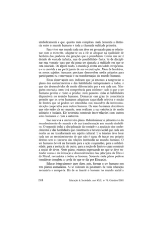 248 Educação & Sociedade, ano XXII, no 76, Outubro/2001
simbolicamente e que, quanto mais complexo, mais denuncia a distân-
cia entre o mundo humano e toda a chamada realidade primeira.
Para viver esse mundo cada um deve ser preparado para se relacio-
nar com o existente, adaptar-se ou a ele se adequar na qualidade de
herdeiro dos produtos das gerações que o precederam. Como esse ser é
dotado de vontade infinita, mas de possibilidade finita, há de discipli-
nar essa vontade para que ela possa ser ajustada à realidade em que se
está colocado. De algum modo, o mundo já existia antes dele, recepciona-
o e o convida a ser participante de sua reconstrução. Além de herdeiros,
os novos sujeitos humanos precisam desenvolver meios próprios para
participarem na conservação e na transformação do mundo humano.
Estas observações nos indicam que já estamos a tangenciar o
plano dos conhecimentos e das habilidades indispensáveis a todos, e
que são desenvolvidos de modo diferenciado por e em cada um. Nin-
guém necessita, nem terá competência para conhecer tudo o que o ser
humano produz e como o produz, nem possuirá todas as habilidades
disponíveis no mundo humano. Demarcar esse grau de consciência
permite que os seres humanos adquiram capacidade seletiva e noção
de limites que só podem ser estendidas nos meandros da intercomu-
nicação cooperativa com outros homens. Os seres humanos descobrem
que não estão sós no mundo, nem realizam a sua existência de modo
solitário e isolado. Ele necessita construir inter-relações com outros
seres humanos e com a natureza.
Isso nos leva a um terceiro plano. Relembremos: o primeiro é o do
reconhecimento do mundo e de sua transformação em mundo simbóli-
co. O segundo inclui a disciplinação da vontade e a aquisição dos conhe-
cimentos e das habilidades que constituem a herança social que cada um
recebe ao ser transformado em sujeito cultural. E o terceiro deve levar
cada um ao reconhecimento de que não é capaz de traçar seu próprio
destino sem o concurso das relações instituídas no mundo humano. O
ser humano deverá ser formado para a ação cooperativa, para a solidari-
edade, para a aceitação do outro, para a noção de limites e para construir
a noção de dever. Neste plano, estamos ingressando no que se deve en-
tender como o da formação e desenvolvimento dos princípios da Ética e
da Moral, necessários a todos os homens. Somente neste plano pode-se
considerar completa a tarefa do que se diz por Educação.
Educar integralmente quer dizer, pois, formar o ser humano nos
três planos assinalados. Aí se colocam os patamares de toda educação
necessária e completa. Há de se inserir o homem no mundo social e
 