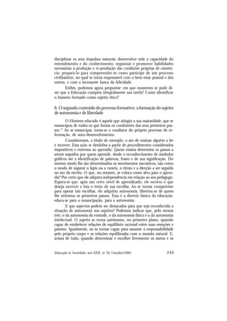 249
Educação & Sociedade, ano XXII, no 76, Outubro/2001
disciplinar os seus impulsos naturais; desenvolver nele a capacidade do
entendimento e do conhecimento; organizar e promover habilidades
necessárias à produção e re-produção das condições próprias de existên-
cia; prepará-lo para compreender-se como partícipe de um processo
civilizatório, no qual se torna responsável com o bem estar pessoal e dos
outros, e com a incessante busca da felicidade.
Enfim, podemos agora perguntar: em que momento se pode di-
zer que a Educação cumpriu integralmente sua tarefa? Como identificar
o homem formado como sujeito ético?
6. O segundo conteúdo do processo formativo: a formação do sujeito
de autonomia e de liberdade
O Homem educado é aquele que atingiu a sua maioridade, que se
emancipou de todos os que foram os condutores dos seus primeiros pas-
sos.13
Ao se emancipar, torna-se o condutor do próprio processo de re-
formação, de auto-desenvolvimento.
Consideremos, a título de exemplo, o ato de ensinar alguém a ler
e escrever. Essa ação se desdobra a partir de procedimentos considerados
impositivos e externos ao aprendiz. Quem ensina determina os passos a
serem seguidos por quem aprende, desde o reconhecimento de símbolos
gráficos até a identificação de palavras, frases e de sua significação. Do
mesmo modo lhe são determinados os movimentos mecânicos, tais como
o modo de segurar o lápis ou a caneta, o ritmo e a direção a ser seguida
no ato da escrita. O que, no entanto, se coloca como alvo para o apren-
diz? Por certo que ele adquira independência em relação ao seu pedagogo.
Espera-se que, após um certo nível de aprendizado, ele escreva o que
deseja escrever e leia o texto de sua escolha. Ao se tornar competente
para operar tais escolhas, ele adquiriu autonomia, libertou-se de quem
lhe orientou os primeiros passos. Essa é a diretriz básica da educação:
educa-se para a emancipação, para a autonomia.
E que aspectos podem ser destacados para que seja reconhecida a
situação de autonomia nos sujeitos? Podemos indicar que, pelo menos
três: o da autonomia da vontade, o da autonomia física e o da autonomia
intelectual. O sujeito se torna autônomo, no primeiro plano, quando
capaz de estabelecer relações de equilíbrio racional entre suas emoções e
paixões. Igualmente, ao se tornar capaz para assumir a responsabilidade
pelo próprio corpo e as relações equilibradas com o mundo natural. E,
acima de tudo, quando determinar e escolher livremente os meios e os
 