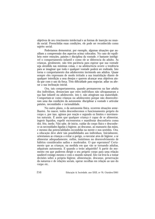 250 Educação & Sociedade, ano XXII, no 76, Outubro/2001
objetivos de seu crescimento intelectual e as formas de inserção no mun-
do social. Preenchidas essas condições, ele pode ser reconhecido como
sujeito social.
Poderíamos demonstrar, por exemplo, algumas situações que au-
xiliam a compreensão dos aspectos acima colocados. No caso do equilí-
brio entre emoções, paixões e disciplina da vontade, é bastante inteligí-
vel o comportamento infantil e como ele se diferencia do adulto. As
crianças, geralmente, não têm paciência para esperar que sua vontade
seja atendida nas mínimas coisas, e na adolescência ocorre a tendência
para se imaginar que toda e qualquer vontade poderá ser realizada. Isto
torna o comportamento dos adolescentes incômodo aos adultos. Quase
sempre eles expressam de modo irritado a sua insatisfação diante de
qualquer interdição a seus desejos e querem alcançar seus objetivos ain-
da que com o uso da força. Têm dificuldade para negociar, adiar ou alte-
rar a sua inclinação inicial.
Ora, tais comportamentos, quando permanecem na fase adulta
dos indivíduos, denunciam que estes indivíduos não ultrapassaram a
sua fase infantil ou adolescente, isto é, não atingiram sua maioridade.
Comportam-se como crianças ou adolescentes porque não desenvolve-
ram uma das condições da autonomia: disciplinar a vontade e articular
paixões, necessidades e racionalidade.
No outro plano, o da autonomia física, ocorrem situações seme-
lhantes. Ao nascer, todos desconhecemos o funcionamento próprio do
corpo e, por isso, agimos por reação e segundo os limites e movimen-
tos naturais. É assim que qualquer criança é capaz de se alimentar,
ingerir líquidos, expelir excrementos e manifestar desconforto como
dor, frio, medo. Não sabe, de início, cuidar do corpo físico e desconhe-
ce as necessidades ligadas à higiene, ao descanso, ao manuseio das mãos,
e mesmo das potencialidades escondidas na mente e nos sentidos. Ora,
a educação deve abrir tais possibilidades aos indivíduos. Inicialmente,
orientamos as crianças a evitar o perigo, a executar atos de higiene, a se
alimentar adequadamente, enfim, insistimos no desenvolvimento de
hábitos considerados sadios e moderados. O que esperamos? Certa-
mente que as crianças, na medida em que vão se tornando adultas,
adquiram autonomia. E quando a terão adquirido? A partir do mo-
mento em que puderem dirigir o seu próprio corpo para uma relação
saudável consigo mesmo e com o mundo natural. Isto vai levá-la a tomar
decisões sobre a própria higiene, alimentação, descanso, preservação
da natureza e de relações sociais, operar escolhas em relação ao uso do
corpo etc.
 