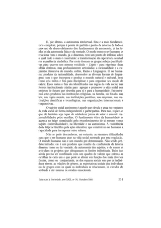 251
Educação & Sociedade, ano XXII, no 76, Outubro/2001
E, por último, a autonomia intelectual. Esta é a mais fundamen-
tal e complexa, porque é ponto de partida e ponto de retorno de todo o
processo de desenvolvimento dos fundamentos da autonomia, aí inclu-
ídos os da autonomia física e da vontade. O modo como o ser humano se
relaciona com o mundo, já o dissemos, tem um ponto de inflexão sobre
o qual tudo o mais é construído: a transformação da experiência sensível
em experiência simbólica. Por certo tiveram os gregos sobejas justificati-
vas para usarem um mesmo vocábulo – Lógos – para expressar duas
idéias distintas, mas profundamente articuladas: a racionalidade e a ex-
pressão discursiva do mundo, enfim, Razão e Linguagem. O ser huma-
no, produto da racionalidade, desenvolve as diversas formas de lingua-
gens com o que incorpora e produz o mundo natural e cultural, bem
como cria meios e fins para disciplinar e para organizar seu modo de
existir. Esses meios e fins são identificados nas regras da vida social, nas
formas institucionais criadas para agregar e promover a vida social nos
projetos de futuro que desenha para si e para a humanidade. Encontra-
mos estes produtos nas instituições religiosas, na família, no Estado, nas
leis, nas regras morais, nas instituições punitivas, nas empresas, nas ins-
tituições científicas e tecnológicas, nas organizações internacionais e
corporativas.
O sujeito social autônomo é aquele que circula e atua no conjunto
da vida social de forma independente e participativa. Para isso, requer-se
que ele também seja capaz de estabelecer juízos de valor e assumir res-
ponsabilidades pelas escolhas. O fundamento ético da humanidade se
assenta no tripé constituído pelo reconhecimento de si mesmo como
sujeito (individualidade), na liberdade e na autonomia. A consciência
deste tripé se frutifica pela ação educativa, que constrói no ser humano a
capacidade para incorporar estes valores.
Não se pode desconhecer, no entanto, as enormes dificuldades
para que o ser humano atue na vida social norteado por essa regulação.
O mundo humano não é um mundo pré-determinado. Não sendo pré-
determinado, ele é um produto que resulta da confluência de fatores
diversos como os da vontade, da autonomia dos sujeitos, e de como se
articulam os projetos que ultrapassam os limites individuais. Tudo isso
ainda precisa ser combinado com um quadro de valores que orienta as
escolhas de cada um e que pode se alterar em função dos mais diversos
fatores, como os conjunturais, os dos espaços sociais em que os indiví-
duos vivem, as relações de gênero, as expectativas sociais dos indivíduos
ou de grupos com os quais os indivíduos se relacionam, os círculos de
amizade e até mesmo os estados emocionais.
 