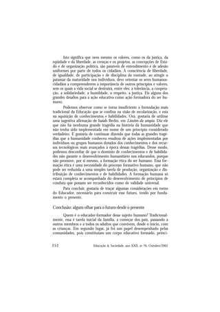 252 Educação & Sociedade, ano XXII, no 76, Outubro/2001
Isto significa que nem mesmo os valores, como os da justiça, da
eqüidade e da liberdade, as crenças e os projetos, as concepções de Esta-
do e de organização política, são passíveis de entendimento e de adesão
uniformes por parte de todos os cidadãos. A consciência de liberdade,
de igualdade, de participação e de disciplina da vontade, ao atingir o
patamar da maturidade nos indivíduos, deve orientar os seres humanos-
cidadãos a compreenderem a importância de outros princípios e valores,
sem os quais a vida social se destruirá, entre eles: a tolerância, a coopera-
ção, a solidariedade, a humildade, o respeito, a justiça. Eis alguns dos
grandes desafios para a ação educativa como ação formadora do ser hu-
mano.
Podemos observar como se torna insuficiente a formulação mais
tradicional da Educação que se confina na visão de escolarização, e esta
na aquisição de conhecimentos e habilidades. Ora, gostaria de utilizar
uma sugestiva afirmação de Isaiah Berlin, em Limites da utopia. Diz ele
que não há nenhuma grande tragédia na história da humanidade que
não tenha sido implementada em nome de um princípio considerado
verdadeiro. E gostaria de continuar dizendo que todas as grandes tragé-
dias que a humanidade conheceu resultou de ações implementadas por
indivíduos ou grupos humanos dotados dos conhecimentos e dos recur-
sos tecnológicos mais avançados à época dessas tragédias. Desse modo,
podemos desconfiar de que o domínio de conhecimentos e de habilida-
des não garante o desenvolvimento humanitário nos educandos, porque
não promove, por si mesmo, a formação ética do ser humano. Essa for-
mação ética é uma necessidade do processo formativo humano, que não
pode ser reduzida a uma simples tarefa de produção, organização e dis-
tribuição de conhecimentos e de habilidades. A formação humana só
estará completa se acompanhada do desenvolvimento de princípios de
conduta que possam ser reconhecidos como de validade universal.
Para concluir, gostaria de traçar algumas considerações em torno
do Educador, necessário para construir esse futuro, tendo por funda-
mento o presente.
Conclusão: algum olhar para o futuro desde o presente
Quem é o educador-formador desse sujeito humano? Tradicional-
mente, essa é tarefa inicial da família, a começar dos pais, passando a
outros membros e a todos os adultos que convivem, desde o início, com
as crianças. Em segundo lugar, já foi um papel desempenhado pelas
comunidades, pois constituíam um corpo educativo formado, princi-
 