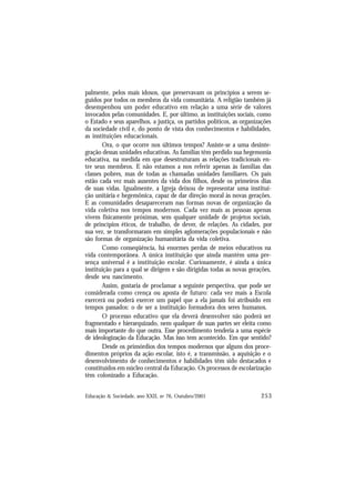 253
Educação & Sociedade, ano XXII, no 76, Outubro/2001
palmente, pelos mais idosos, que preservavam os princípios a serem se-
guidos por todos os membros da vida comunitária. A religião também já
desempenhou um poder educativo em relação a uma série de valores
invocados pelas comunidades. E, por último, as instituições sociais, como
o Estado e seus aparelhos, a justiça, os partidos políticos, as organizações
da sociedade civil e, do ponto de vista dos conhecimentos e habilidades,
as instituições educacionais.
Ora, o que ocorre nos últimos tempos? Assiste-se a uma desinte-
gração dessas unidades educativas. As famílias têm perdido sua hegemonia
educativa, na medida em que desestruturam as relações tradicionais en-
tre seus membros. E não estamos a nos referir apenas às famílias das
classes pobres, mas de todas as chamadas unidades familiares. Os pais
estão cada vez mais ausentes da vida dos filhos, desde os primeiros dias
de suas vidas. Igualmente, a Igreja deixou de representar uma institui-
ção unitária e hegemônica, capaz de dar direção moral às novas gerações.
E as comunidades desapareceram nas formas novas de organização da
vida coletiva nos tempos modernos. Cada vez mais as pessoas apenas
vivem fisicamente próximas, sem qualquer unidade de projetos sociais,
de princípios éticos, de trabalho, de dever, de relações. As cidades, por
sua vez, se transformaram em simples aglomerações populacionais e não
são formas de organização humanitária da vida coletiva.
Como conseqüência, há enormes perdas de meios educativos na
vida contemporânea. A única instituição que ainda mantém uma pre-
sença universal é a instituição escolar. Curiosamente, é ainda a única
instituição para a qual se dirigem e são dirigidas todas as novas gerações,
desde seu nascimento.
Assim, gostaria de proclamar a seguinte perspectiva, que pode ser
considerada como crença ou aposta de futuro: cada vez mais a Escola
exercerá ou poderá exercer um papel que a ela jamais foi atribuído em
tempos passados: o de ser a instituição formadora dos seres humanos.
O processo educativo que ela deverá desenvolver não poderá ser
fragmentado e hierarquizado, nem qualquer de suas partes ser eleita como
mais importante do que outra. Esse procedimento tenderia a uma espécie
de ideologização da Educação. Mas isso tem acontecido. Em que sentido?
Desde os primórdios dos tempos modernos que alguns dos proce-
dimentos próprios da ação escolar, isto é, a transmissão, a aquisição e o
desenvolvimento de conhecimentos e habilidades têm sido destacados e
constituídos em núcleo central da Educação. Os processos de escolarização
têm colonizado a Educação.
 
