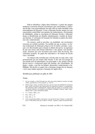 254 Educação & Sociedade, ano XXII, no 76, Outubro/2001
Pode-se identificar a lógica desse fenômeno. A partir dos tempos
modernos ocorreram diversos movimentos para universalizar a Educa-
ção Escolar e essa universalização tem sido cada vez mais entendida como
universalização da Educação. Como a Educação Escolar sempre teve por
característica central lidar com questões do conhecimento e da formação
de habilidades, ambas as concepções de Educação Escolar e Educação
foram se identificando até dissolver absolutamente o sentido de forma-
ção humana. A concepção de formação foi reduzida ao plano dos domí-
nios dos conhecimentos.
No entanto, pode-se perceber, na atualidade, um movimento
crescente em sentido contrário. Na medida em que os meios e as for-
mas tradicionais de Educação acham-se de tal modo corroídos, come-
çam a ser direcionados para a Escola os olhares dos povos, na esperança
de que esta exerça uma função Educativa e não apenas a da Escolari-
zação. Somente que será necessária uma outra visão da Escola, dos
conteúdos escolares, do papel dos educadores e da relação da Escola
com a sociedade.
As crianças serão enviadas para a Escola cada vez mais cedo e nela
permanecerão por um tempo mais extenso. E isso não será porque há
um mundo novo de informações a ser processado e, sim, porque a Escola
deverá exercer o tradicional papel das famílias, das comunidades, da
Igreja, e ainda, o que lhe era próprio: desenvolver conhecimentos e ha-
bilidades. Ela deverá se ocupar com a formação integral do ser humano
e terá como missão suprema a formação do sujeito ético.
Recebido para publicação em julho de 2001.
Notas:
1. Ver, por exemplo, a notável discussão que sobre estes termos podemos encontrar em Jaeger
(1995), especialmente no livro primeiro, p. 130-147.
2. Faltaria tempo e espaço, nos limites deste texto, para um exame mais detalhado do movimento
deste conceito nos autores mais representativos do pensamento moderno e contemporâneo.
Mas poderíamos indicar, preliminarmente, algumas pistas que podem ser encontradas, apenas
nos tempos modernos, em pensadores como Spinoza, Montaigne, Rousseau, Hegel e especi-
almente, Kant, a quem retornaremos adiante.
3. Cf. A. Borón, 1966, p. 63.
4. Kant, 1993, p. 69.
5. Idem, Ibid., p. 73.
6. Creio ser importante justificar, nesse ponto, o uso que faço do termo “homem”, ao longo deste
texto. O leitor poderá notar que, ao falar de “homem”, enquanto o sujeito da formação educa-
 