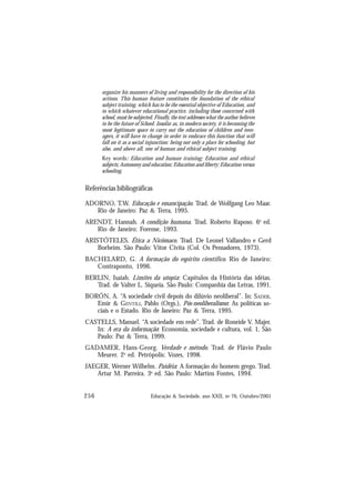 256 Educação & Sociedade, ano XXII, no 76, Outubro/2001
organize his manners of living and responsibility for the direction of his
actions. This human feature constitutes the foundation of the ethical
subject training, which has to be the essential objective of Education, and
to which whatever educational practice, including those concerned with
school, must be subjected. Finally, the text addresses what the author believes
to be the future of School. Insofar as, in modern society, it is becoming the
most legitimate space to carry out the education of children and teen-
agers, it will have to change in order to embrace this function that will
fall on it as a social injunction: being not only a place for schooling, but
also, and above all, one of human and ethical subject training.
Key words: Education and human training; Education and ethical
subjects; Autonomy and education; Education and liberty; Education versus
schooling.
Referências bibliográficas
ADORNO, T.W. Educação e emancipação. Trad. de Wolfgang Leo Maar.
Rio de Janeiro: Paz & Terra, 1995.
ARENDT, Hannah. A condição humana. Trad. Roberto Raposo. 6a
ed.
Rio de Janeiro: Forense, 1993.
ARISTÓTELES. Ética a Nicômaco. Trad. De Leonel Vallandro e Gerd
Borheim. São Paulo: Vitor Civita (Col. Os Pensadores, 1973).
BACHELARD, G. A formação do espírito científico. Rio de Janeiro:
Contraponto, 1996.
BERLIN, Isaiah. Limites da utopia: Capítulos da História das idéias.
Trad. de Valter L. Siqueia. São Paulo: Companhia das Letras, 1991.
BORÓN, A. “A sociedade civil depois do dilúvio neoliberal”. In: SADER,
Emir & GENTILI, Pablo (Orgs.), Pós-neoliberalismo: As políticas so-
ciais e o Estado. Rio de Janeiro: Paz & Terra, 1995.
CASTELLS, Manuel. “A sociedade em rede”. Trad. de Roneide V. Majer.
In: A era da informação: Economia, sociedade e cultura, vol. 1, São
Paulo: Paz & Terra, 1999.
GADAMER, Hans-Georg. Verdade e método. Trad. de Flávio Paulo
Meurer. 2a
ed. Petrópolis: Vozes, 1998.
JAEGER, Werner Wilhelm. Paidéia: A formação do homem grego. Trad.
Artur M. Parreira. 3a
ed. São Paulo: Martins Fontes, 1994.
 