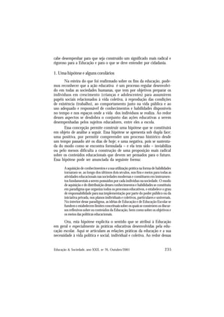 235
Educação & Sociedade, ano XXII, no 76, Outubro/2001
cabe desempenhar para que seja construído um significado mais radical e
rigoroso para a Educação e para o que se deve entender por cidadania.
1. Uma hipótese e alguns corolários
Na esteira do que foi reafirmado sobre os fins da educação, pode-
mos reconhecer que a ação educativa é um processo regular desenvolvi-
do em todas as sociedades humanas, que tem por objetivos preparar os
indivíduos em crescimento (crianças e adolescentes) para assumirem
papéis sociais relacionados à vida coletiva, à reprodução das condições
de existência (trabalho), ao comportamento justo na vida pública e ao
uso adequado e responsável de conhecimentos e habilidades disponíveis
no tempo e nos espaços onde a vida dos indivíduos se realiza. Ao redor
desses aspectos se desdobra o conjunto das ações educativas a serem
desempenhadas pelos sujeitos educadores, entre eles a escola.
Essa concepção permite construir uma hipótese que se constituirá
em objeto de análise a seguir. Essa hipótese se apresenta sob dupla face:
uma positiva, por permitir compreender um processo histórico desde
um tempo passado até os dias de hoje; e uma negativa, pois se sustenta-
da do modo como se encontra formulada – e ela tem sido – inviabiliza
ou pelo menos dificulta a construção de uma proposição mais radical
sobre os conteúdos educacionais que devem ser pensados para o futuro.
Essa hipótese pode ser anunciada da seguinte forma:
Aaquisiçãodeconhecimentoseasuautilizaçãopráticanaformadehabilidades
tornaram-se, ao longo dos últimos dois séculos, nos fins e meios para todas as
atividades educacionais nas sociedades modernas e constituem em instrumen-
tos fundamentais a serem possuídos por cada indivíduo na sociedade. O modo
de aquisição e de distribuição desses conhecimentos e habilidades se constituiu
em paradigma que organiza todos os processos educativos, e estabelece o grau
de responsabilidade para sua implementação por parte do poder público ou da
iniciativa privada, nos planos individuais e coletivos, particulares e universais.
No interior desse paradigma, as idéias de Educação e de Educação Escolar se
fundemeestabelecemlimitesconceituaissobreosquaisseconstróemosdiscur-
sos reflexivos sobre os conteúdos da Educação, bem como sobre os objetivos e
os meios das políticas educacionais.
Ora, esta hipótese explicita o sentido que se atribui à Educação
em geral e especialmente às práticas educativas desenvolvidas pela edu-
cação escolar. Aqui se articulam as relações práticas da educação e a sua
necessidade à vida política e social, individual e coletiva. Ao redor dessas
 
