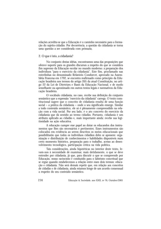 236 Educação & Sociedade, ano XXII, no 76, Outubro/2001
relações acredita-se que a Educação é o caminho necessário para a forma-
ção do sujeito-cidadão. Por decorrência, a questão da cidadania se torna
uma questão a ser considerada com primazia.
2. O que é isto, a cidadania?
No conjunto destas idéias, encontramos uma das proposições que
oferece suporte para os grandes discursos a respeito do que se considera
fim supremo da Educação escolar no mundo moderno: a preparação dos
indivíduos “para o exercício da cidadania”. Este fim, proclamado nas
entrelinhas no denominado Relatório Condorcet, aprovado na Assem-
bléia Francesa em 1792, se encontra reafirmado como princípio da Edu-
cação brasileira nos termos do artigo 205 da atual Constituição, no arti-
go 22 da Lei de Diretrizes e Bases da Educação Nacional, e de modo
semelhante ou aproximado em outros textos legais e normativos da Edu-
cação brasileira.
O vocábulo cidadania, no caso, recebe sua definição do conjunto
semântico que a expressão “exercício da cidadania” carrega. O texto cons-
titucional sugere que o conceito de cidadania resulta de uma função
social – a prática da cidadania – onde o seu significado emerge. Similar
a todo conteúdo semântico, ele só é plenamente compreendido na rela-
ção com a vida social. Por seu lado, é o ato concreto do exercício da
cidadania que dá sentido ao termo cidadão. Portanto, cidadania é um
atributo aplicado ao cidadão e, mais importante ainda: recebe sua legi-
timidade na ação educativa.
A educação cumpre esse papel ao dotar os educandos dos instru-
mentos que lhes são necessários e pertinentes. Esses instrumentos são
colocados em evidência ao serem descritos os meios educacionais que
possibilitarão que todos os indivíduos cidadãos deles se apossem: orga-
nização e distribuição de conhecimentos e habilidades disponíveis num
certo momento histórico, preparação para o trabalho, acesso ao desen-
volvimento tecnológico, participação crítica na vida política.
Tais considerações, ainda hipotéticas no interior deste texto, le-
vam-nos à necessidade de examinar, mais detidamente, o que se deve
entender por cidadania, já que, para discutir o que se compreende por
Educação, nosso raciocínio é conduzido para o labirinto conceitual que
se ergue quando estabelecemos a relação entre esses dois termos: educa-
ção e cidadania. Não será demais repetir que, em relação aos conceitos
de cidadão e de cidadania, ainda estamos longe de um acordo consensual
a respeito do seu conteúdo semântico.
 