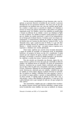 237
Educação & Sociedade, ano XXII, no 76, Outubro/2001
Um dos recursos metodológicos de que lançamos mão, com fre-
qüência, ao procurar discernir os sentidos de um conceito, é procurar
identificá-los em seu movimento histórico. Não estou certo de que esse
procedimento nos auxiliaria neste caso, pois esse caminho apenas ajuda-
ria a conferir o modo como os conceitos de cidadão e de cidadania se
movem no terreno das práticas relacionadas à vida política em qualquer
organização social. Ser cidadão e exercer sua cidadania no mundo grego
e romano era diferente de ser cidadão e exercer sua cidadania no Egito
ou entre os hebreus. Ser cidadão no império czarista jamais foi o mesmo
que ser cidadão nos estados americanos, a partir de sua independência,
ou na Europa pós-revolução francesa. O mesmo ocorre nos tempos con-
temporâneos: o comportamento esperado do cidadão na antiga socieda-
de soviética não era o mesmo do outro lado da “cortina de ferro”, ou da
Alemanha antes e após a queda do muro de Berlin. E o que não dizer
ainda dos sentidos diversos de cidadania nas sociedades liberais e neo-
liberais, e – desafio crescente hoje – no modo como se expressa ou se
expressará a cidadania num mundo globalizado.
Desse modo, explicitar esse conceito torna necessário demonstrar
a opção do modelo de sociedade, de organização social, de identidades
históricas e de projetos de futuro em que ele é considerado. E ainda
assumir que este conjunto de opções, racionais, fundadas em vontades e
princípios, vai formatar o conceito de cidadão assumido e, por decorrên-
cia, explicitar o sentido dos termos “exercício de cidadania”.
Para não estender por demasiado essa discussão, alguns dos con-
tornos teóricos e práticos em torno dos quais são construídas as idéias de
cidadão e de cidadania devem ser indicados. Do ponto de enraizamento
histórico, remetemo-nos ao mundo clássico construído pelos gregos e
que nos liga à idéia de pólis como comunidade constituída por indivídu-
os livres, autônomos, habitantes de um determinado espaço geográfico e
social. Interessa-nos, sobretudo para este trabalho, considerar que para
ser cidadão na Grécia clássica algumas condições deveriam ser preenchi-
das. Só poderia ser cidadão o indivíduo livre para expressar e exercer a
sua vontade no espaço público e assumir as responsabilidades decorren-
tes dessa vontade. O cidadão tinha de admitir ter duas vidas: uma, a
vida privada, e outra a Bíos Polytikós (a vida política) e é nesta que se faz
a plena distinção entre o que é próprio de cada um e do que é próprio da
vida coletiva.1
Tais características, exigidas para que a cidadania fosse reconheci-
da, erguiam enormes entraves para diversos indivíduos e grupos sociais
serem reconhecidos como cidadãos, tais como as mulheres, as crianças,
 