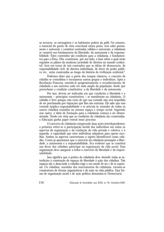 238 Educação & Sociedade, ano XXII, no 76, Outubro/2001
os escravos, os estrangeiros e os habitantes pobres da pólis. No entanto,
o essencial do ponto de vista conceitual estava posto, tem valor perma-
nente e universal, e constitui conteúdos válidos e universais: a cidadania
se constrói nos fundamentos da liberdade, da autonomia e da responsa-
bilidade. Estes conteúdos são condições para a cidadania, e fundamen-
tos para a Ética. Eles constituem, por seu lado, a base sobre a qual serão
erguidos os pilares da moderna sociedade de direitos no mundo ociden-
tal. Será em torno de tais conteúdos que as idéias de democracia, de
responsabilidade civil, de direitos individuais, de dever do poder públi-
co etc., serão construídas ao longo da história da civilização ocidental.2
Podemos dizer que a partir dos tempos clássicos, o conceito de
cidadão se consolidou e incorporou outros grupos e indivíduos. Após a
Revolução Francesa, estende-se progressivamente o reconhecimento de
cidadania a um universo cada vez mais amplo da população, desde que
preenchesse a condição constitutiva: a da liberdade e da autonomia.
Por isso, devem ser indicadas em que condições a liberdade e a
autonomia – princípios constitutivos – se manifestam na cidadania. O
cidadão é livre porque está certo de que sua vontade não será impedida
de ser proclamada por injunções que lhes são externas. Ele sabe que essa
vontade implica responsabilidade e se articula às vontades de todos os
outros cidadãos reunidos no mesmo espaço e tempo social. Seguindo
esse rastro, a idéia de formação para a cidadania começa a ser dimen-
sionada. Tendo em vista que as condições da cidadania são construídas,
a Educação ganha papel central nesse processo.
O exercício de cidadania compreende duas ações interdependentes:
a primeira refere-se à participação lúcida dos indivíduos em todos os
aspectos da organização e da condução da vida privada e coletiva; e a
segunda, à capacidade que estes indivíduos adquirem para operar esco-
lhas. Ambos os aspectos caracterizam o sujeito identificável como cida-
dão. Como já apontamos que o exercício da cidadania pressupõe a liber-
dade, a autonomia e a responsabilidade, fica evidente que se constitui
um dever dos cidadãos participar na organização da vida social. Essa
organização deve assegurar a todos o exercício da liberdade e da respon-
sabilidade.
Isso significa que a prática da cidadania deve demolir todas as in-
terdições à construção de espaços de liberdade à ação dos cidadãos. Tais
espaços são o locus onde o cidadão erige o seu modo de ser e de se expres-
sar. Os cidadãos, munidos dos instrumentos da cidadania, tornam-se
construtores de formas organizativas e de ação na vida pública. Essa for-
ma de organização social e de ação política denomina-se Democracia.
 