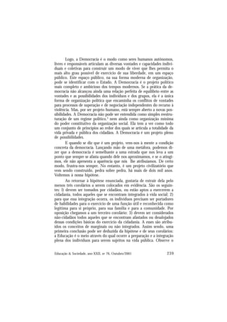 239
Educação & Sociedade, ano XXII, no 76, Outubro/2001
Logo, a Democracia é o modo como seres humanos autônomos,
livres e responsáveis articulam as diversas vontades e capacidades indivi-
duais e coletivas para construir um modo de viver que lhes permita o
mais alto grau possível de exercício de sua liberdade, em um espaço
público. Este espaço público, na sua forma moderna de organização,
pode se identificar com o Estado. A Democracia é o projeto político
mais completo e ambicioso dos tempos modernos. Se a prática da de-
mocracia não alcançou ainda uma relação perfeita de equilíbrio entre as
vontades e as possibilidades dos indivíduos e dos grupos, ela é a única
forma de organização política que encaminha os conflitos de vontades
para processos de superação e de negociação independentes do recurso à
violência. Mas, por ser projeto humano, está sempre aberto a novas pos-
sibilidades. A Democracia não pode ser entendida como simples reestru-
turação de um regime político,3
nem ainda como organização mínima
do poder constitutivo da organização social. Ela tem a ver como todo
um conjunto de princípios ao redor dos quais se articula a totalidade da
vida privada e pública dos cidadãos. A Democracia é um projeto pleno
de possibilidades.
E quando se diz que é um projeto, vem-nos à mente a condição
concreta da democracia. Lançando mão de uma metáfora, podemos di-
zer que a democracia é semelhante a uma estrada que nos leva a um
ponto que sempre se afasta quando dele nos aproximamos, e se o atingi-
mos, ele não apresenta a aparência que nós lhe atribuíamos. De certo
modo, frustra-nos sempre. No entanto, é um projeto civilizatório que
vem sendo construído, pedra sobre pedra, há mais de dois mil anos.
Voltemos à nossa hipótese.
Ao retornar à hipótese enunciada, gostaria de extrair dela pelo
menos três corolários a serem colocados em evidência. São os seguin-
tes: l) devem ser tomados por cidadãos, ou estão aptos a exercerem a
cidadania, todos aqueles que se encontram integrados à vida social; 2)
para que essa integração ocorra, os indivíduos precisam ser portadores
de habilidades para o exercício de uma função útil e reconhecida como
legítima para si próprio, para sua família e para a comunidade. Por
oposição chegamos a um terceiro corolário: 3) devem ser considerados
não-cidadãos todos aqueles que se encontram afastados ou desalojados
dessas condições básicas do exercício da cidadania. A esses são atribu-
ídos os conceitos de marginais ou não integrados. Assim sendo, uma
primeira conclusão pode ser deduzida da hipótese e de seus corolários:
a Educação é o meio através do qual ocorre a preparação e a integração
plena dos indivíduos para serem sujeitos na vida pública. Observe o
 
