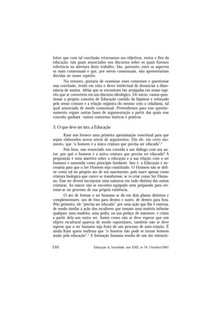 240 Educação & Sociedade, ano XXII, no 76, Outubro/2001
leitor que com tal conclusão retornamos aos objetivos, meios e fins da
educação, tais quais anunciados nos discursos sobre os quais fizemos
referência na abertura deste trabalho. São, portanto, estes os aspectos
os mais consensuais e que, por serem consensuais, não apresentariam
dúvidas ao nosso espírito.
No entanto, gostaria de examinar esses consensos e questionar
essa conclusão, tendo em vista o dever intelectual de denunciar a disso-
nância de muitas idéias que se encontram tão arraigadas em nosso espí-
rito que se convertem em um discurso ideológico. De início, vamos ques-
tionar o próprio conceito de Educação contido da hipótese e reforçado
pelo senso comum e a relação orgânica do mesmo com a cidadania, tal
qual anunciada de modo consensual. Pretendemos para esse questio-
namento erguer outras bases de argumentação a partir das quais esse
conceito ganhará outros contornos teóricos e práticos.
3. O que deve ser isto, a Educação
Kant nos fornece uma primeira aproximação conceitual para que
sejam elaborados novos níveis de argumentos. Diz ele, em certo mo-
mento, que “o homem é a única criatura que precisa ser educada”.4
Pois bem, esse enunciado nos convida a um diálogo com seu au-
tor: por quê o homem é a única criatura que precisa ser educada? A
proposição é uma assertiva sobre a educação e a sua relação com o ser
humano é assumida como princípio fundante. Isto é: a Educação é ne-
cessária para que o Ser Homem seja constituído. O Homem não se defi-
ne como tal no próprio ato de seu nascimento, pois nasce apenas como
criatura biológica que carece se transformar, se re-criar como Ser Huma-
no. Esse ser deverá incorporar uma natureza em tudo distinta das outras
criaturas. Ao nascer não se encontra equipado nem preparado para ori-
entar-se no processo de sua própria existência.
O ato de formar o ser humano se dá em dois planos distintos e
complementares: um de fora para dentro e outro, de dentro para fora.
Pelo primeiro, ele “precisa ser educado” por uma ação que lhe é externa,
de modo similar à ação dos escultores que tomam uma matéria informe
qualquer, uma madeira, uma pedra, ou um pedaço de mármore, e criam
a partir dela um outro ser. Assim como não se deve esperar que um
objeto escultural apareça de modo espontâneo, também não se deve
esperar que o ser humano seja fruto de um processo de auto-criação. É
ainda Kant quem reafirma que “o homem não pode se tornar homem
senão pela educação”.5
A formação humana resulta de um ato intencio-
 