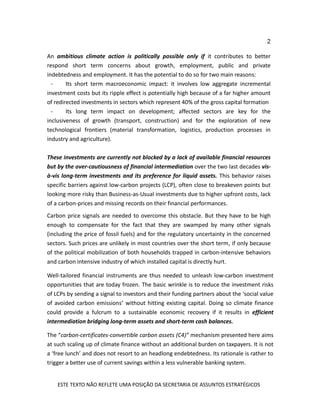 2
ESTE TEXTO NÃO REFLETE UMA POSIÇÃO DA SECRETARIA DE ASSUNTOS ESTRATÉGICOS
An ambitious climate action is politically possible only if it contributes to better
respond short term concerns about growth, employment, public and private
indebtedness and employment. It has the potential to do so for two main reasons:
- Its short term macroeconomic impact: it involves low aggregate incremental
investment costs but its ripple effect is potentially high because of a far higher amount
of redirected investments in sectors which represent 40% of the gross capital formation
- Its long term impact on development; affected sectors are key for the
inclusiveness of growth (transport, construction) and for the exploration of new
technological frontiers (material transformation, logistics, production processes in
industry and agriculture).
These investments are currently not blocked by a lack of available financial resources
but by the over-cautiousness of financial intermediation over the two last decades vis-
à-vis long-term investments and its preference for liquid assets. This behavior raises
specific barriers against low-carbon projects (LCP), often close to breakeven points but
looking more risky than Business-as-Usual investments due to higher upfront costs, lack
of a carbon-prices and missing records on their financial performances.
Carbon price signals are needed to overcome this obstacle. But they have to be high
enough to compensate for the fact that they are swamped by many other signals
(including the price of fossil fuels) and for the regulatory uncertainty in the concerned
sectors. Such prices are unlikely in most countries over the short term, if only because
of the political mobilization of both households trapped in carbon-intensive behaviors
and carbon intensive industry of which installed capital is directly hurt.
Well-tailored financial instruments are thus needed to unleash low-carbon investment
opportunities that are today frozen. The basic wrinkle is to reduce the investment risks
of LCPs by sending a signal to investors and their funding partners about the ‘social value
of avoided carbon emissions’ without hitting existing capital. Doing so climate finance
could provide a fulcrum to a sustainable economic recovery if it results in efficient
intermediation bridging long-term assets and short-term cash balances.
The “carbon-certificates-convertible carbon assets (C4)” mechanism presented here aims
at such scaling up of climate finance without an additional burden on taxpayers. It is not
a ‘free lunch’ and does not resort to an headlong endebtedness. Its rationale is rather to
trigger a better use of current savings within a less vulnerable banking system.
 