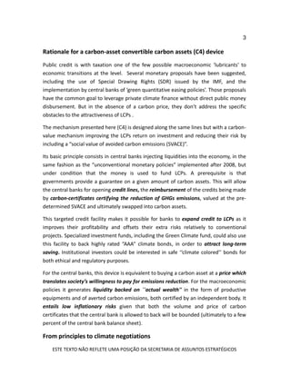 3
ESTE TEXTO NÃO REFLETE UMA POSIÇÃO DA SECRETARIA DE ASSUNTOS ESTRATÉGICOS
Rationale for a carbon-asset convertible carbon assets (C4) device
Public credit is with taxation one of the few possible macroeconomic ‘lubricants’ to
economic transitions at the level. Several monetary proposals have been suggested,
including the use of Special Drawing Rights (SDR) issued by the IMF, and the
implementation by central banks of ‘green quantitative easing policies’. Those proposals
have the common goal to leverage private climate finance without direct public money
disbursement. But in the absence of a carbon price, they don’t address the specific
obstacles to the attractiveness of LCPs .
The mechanism presented here (C4) is designed along the same lines but with a carbon-
value mechanism improving the LCPs return on investment and reducing their risk by
including a “social value of avoided carbon emissions (SVACE)”.
Its basic principle consists in central banks injecting liquidities into the economy, in the
same fashion as the “unconventional monetary policies” implemented after 2008, but
under condition that the money is used to fund LCPs. A prerequisite is that
governments provide a guarantee on a given amount of carbon assets. This will allow
the central banks for opening credit lines, the reimbursement of the credits being made
by carbon-certificates certifying the reduction of GHGs emissions, valued at the pre-
determined SVACE and ultimately swapped into carbon assets.
This targeted credit facility makes it possible for banks to expand credit to LCPs as it
improves their profitability and offsets their extra risks relatively to conventional
projects. Specialized investment funds, including the Green Climate fund, could also use
this facility to back highly rated “AAA” climate bonds, in order to attract long-term
saving. Institutional investors could be interested in safe ‘‘climate colored’’ bonds for
both ethical and regulatory purposes.
For the central banks, this device is equivalent to buying a carbon asset at a price which
translates society’s willingness to pay for emissions reduction. For the macroeconomic
policies it generates liquidity backed on ``actual wealth'' in the form of productive
equipments and of averted carbon emissions, both certified by an independent body. It
entails low inflationary risks given that both the volume and price of carbon
certificates that the central bank is allowed to back will be bounded (ultimately to a few
percent of the central bank balance sheet).
From principles to climate negotiations
 