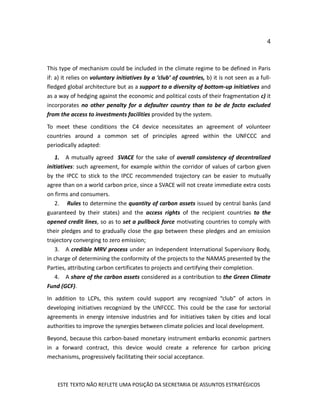 4
ESTE TEXTO NÃO REFLETE UMA POSIÇÃO DA SECRETARIA DE ASSUNTOS ESTRATÉGICOS
This type of mechanism could be included in the climate regime to be defined in Paris
if: a) it relies on voluntary initiatives by a ‘club’ of countries, b) it is not seen as a full-
fledged global architecture but as a support to a diversity of bottom-up initiatives and
as a way of hedging against the economic and political costs of their fragmentation c) it
incorporates no other penalty for a defaulter country than to be de facto excluded
from the access to investments facilities provided by the system.
To meet these conditions the C4 device necessitates an agreement of volunteer
countries around a common set of principles agreed within the UNFCCC and
periodically adapted:
1. A mutually agreed SVACE for the sake of overall consistency of decentralized
initiatives: such agreement, for example within the corridor of values of carbon given
by the IPCC to stick to the IPCC recommended trajectory can be easier to mutually
agree than on a world carbon price, since a SVACE will not create immediate extra costs
on firms and consumers.
2. Rules to determine the quantity of carbon assets issued by central banks (and
guaranteed by their states) and the access rights of the recipient countries to the
opened credit lines, so as to set a pullback force motivating countries to comply with
their pledges and to gradually close the gap between these pledges and an emission
trajectory converging to zero emission;
3. A credible MRV process under an Independent International Supervisory Body,
in charge of determining the conformity of the projects to the NAMAS presented by the
Parties, attributing carbon certificates to projects and certifying their completion.
4. A share of the carbon assets considered as a contribution to the Green Climate
Fund (GCF).
In addition to LCPs, this system could support any recognized “club” of actors in
developing initiatives recognized by the UNFCCC. This could be the case for sectorial
agreements in energy intensive industries and for initiatives taken by cities and local
authorities to improve the synergies between climate policies and local development.
Beyond, because this carbon-based monetary instrument embarks economic partners
in a forward contract, this device would create a reference for carbon pricing
mechanisms, progressively facilitating their social acceptance.
 