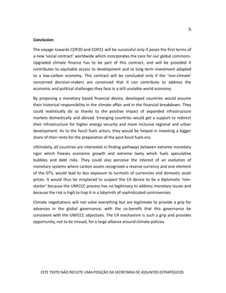 5
ESTE TEXTO NÃO REFLETE UMA POSIÇÃO DA SECRETARIA DE ASSUNTOS ESTRATÉGICOS
Conclusion:
The voyage towards COP20 and COP21 will be successful only if poses the first terms of
a new ‘social contract’ worldwide which incorporates the care for our global commons.
Upgraded climate finance has to be part of this contract, and will be provided it
contributes to equitable access to development and to long term investment adapted
to a low-carbon economy. This contract will be concluded only if the ‘non-climate’
concerned decision-makers are convinced that it can contribute to address the
economic and political challenges they face in a still unstable world economy.
By proposing a monetary based financial device, developed countries would assume
their historical responsibility in the climate affair and in the financial breakdown. They
could realistically do so thanks to the positive impact of expanded infrastructure
markets domestically and abroad. Emerging countries would get a support to redirect
their infrastructure for higher energy security and more inclusive regional and urban
development. As to the fossil fuels actors, they would be helped in investing a bigger
share of their rents for the preparation of the post-fossil fuels era.
Ultimately, all countries are interested in finding pathways between extreme monetary
rigor which freezes economic growth and extreme laxity which fuels speculative
bubbles and debt risks. They could also perceive the interest of an evolution of
monetary systems where carbon assets recognized a reserve currency and one element
of the DTS, would lead to less exposure to turmoils of currencies and domestic asset
prices. It would thus be misplaced to suspect the C4 device to be a diplomatic ‘non-
starter’ because the UNFCCC process has no legitimacy to address monetary issues and
because the risk is high to trap it in a labyrinth of sophisticated controversies.
Climate negotiations will not solve everything but are legitimate to provide a grip for
advances in the global governance, with the co-benefit that this governance be
consistent with the UNFCCC objectives. The C4 mechanism is such a grip and provides
opportunity, not to be missed, for a large alliance around climate policies.
 