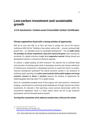 1
ESTE TEXTO NÃO REFLETE UMA POSIÇÃO DA SECRETARIA DE ASSUNTOS ESTRATÉGICOS
Low-carbon investment and sustainable
growth
A C4 mechanism: Carbon-asset Convertible Carbon Certificates
Climate negotiations faced with a closing window of opportunity
COP 20 at Lima and COP 21 at Paris will have to answer the call of the Cancun
conference (COP-16) for “building a low-carbon society that … ensures continued high
growth and … an ‘equitable access to sustainable development1
. This call shifts clearly
the paradigm of climate negotiations away from adversarial game about sharing the
remainder of a global emissions budget to a cooperative exercise linking climate and
development policies in a diversity of domestic agendas.
To achieve a ‘global peaking of GHG emissions” this exercise has to facilitate deep
restructuration of existing capital stock in developed countries and massive redirection
of infrastructure investments in developing countries to avoid their lock-in to carbon-
intensive development pathways? The overall economic context is not conducive to
ambitious public spending but action cannot wait for better public budgets and strong
economic recovery in Annex 1 countries because the window of opportunity for
stabilizing global warming under 2°C is rapidly closing.
Short of a worldwide accepted sense of this urgency, this note presents a mechanism
bringing a way-forward to continuing world development through massive low-carbon
investments. Its rationale is that searching a least common denominator within the
conventional negotiation tracks is a false realism which will fail to get maximum
participation and will ultimately lead to inaction.
Turning the constraints of an adverse context into a fulcrum for action
1 UNFCCC Decision 1/CP.16, para. 1.6,
http://unfccc.int/resource/docs/2010/cop16/eng/07a01.pdf#page=2
 