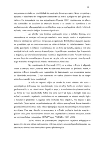 um processo recriador, na possibilidade de construção de um novo saber. Nessa perspectiva a
reflexão se transforma em componente dinamizador da prática e propulsora para gerir mais
saberes. Em consonância com esse entendimento, Pimenta (2005) considera que os saberes
são construídos no cotidiano do exercício docente e se resume na experiência e no
conhecimento do saber pedagógico consolidando na ação, no qual a prática, não só é objeto de
reflexão, como também é objeto de uma ressignificação.
Ao abordar uma temática contingente como o trabalho docente, urge
enveredamos em situações caóticas que desafiam a mera solução técnica. A respeito disso
temos: a utilização do tempo dos professores, a organização do trabalho pedagógico, a gestão
de prioridades, que se entrecruzam entre as várias atribuições do trabalho docente. Ocorre
ainda, que mesmo o professor se distanciando do seu lócus de trabalho, depara-se com uma
multiplicidade de tarefas a serem desenvolvidas e de problemas a solucionar. Isto desencadeia
a dispersão, que ora vem caracterizando o contexto da profissão docente. Por outro lado essa
mesma dispersão entendida como desgaste de energia, pode ser interpretada como forma de
fugir da rotina e da angústia que permeia o trabalho dos professores.
No entendimento de Perrenoud (1993), se a prática reflexiva é adquirida
desde a formação inicial, torna-se parte da identidade profissional do professor. Assim, o
processo reflexivo entendido como característica do fazer docente, logo se aproxima mesmo
da identidade profissional. O que demonstra seu caráter dinâmico dentro de um tempo
específico, mas não linear ou unilateral.
A reflexão enquanto objeto de estudo da prática docente não isenta a
constatação da dificuldade para sua efetivação, como se refere Schön, no seu fazer diário o
professor utiliza o seu conhecimento da prática, o que já acumulou em situações corriqueiras,
de forma às vezes desarticulada. Sobre este tema Dewey já fazia a distinção entre ação
reflexiva e rotineira. A primeira constituía-se em um processo que vai além da solução lógica
e racional de problemas. A segunda seria conduzida pelos impulsos, pela tradição e pela
autoridade. Nesse sentido os profissionais que não refletem suas ações de forma sistemática
podem continuar insistindo numa relação pedagógica mediada basicamente por procedimentos
repetitivos. Para esse filósofo norte-americano a reflexão implicaria intuição, emoção e
paixão, sendo, pois, necessárias três atitudes para a ação reflexiva: abertura intelectual, atitude
de responsabilidade e sinceridade (DEWEY apud PIMENTA, 2002, p.168).
Assim, levando em consideração a complexidade da prática pedagógica na
perspectiva de uma prática pretensamente reflexiva, convive-se com alguns limites para a sua
efetivação, tanto ao nível institucional quanto epistemológico.
10
 