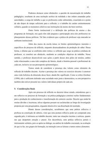 Podemos destacar como obstáculos: a questão da mecanização do trabalho
pedagógico, resultante de uma aceitação acrítica da realidade e das ordens emanadas pelas
autoridades; a carga de trabalho a que os professores estão submetidos, exaurindo-os a ponto
de não dispor de tempo suficiente para a reflexão; e o trabalho de caráter eminentemente
solitário, quando os momentos coletivos nas instituições de ensino são bem restritos.
Outro limite institucional é a definição das políticas de ensino e dos
programas de formação, nos quais têm sido pequena a participação ativa dos professores no
planejamento dessas políticas. Tal fato evidencia que a prática do professor seja marcada no
ambiente institucional.
Além dos muros da escola temos os limites epistemológicos inerentes e
específicos do processo de reflexão, enquanto desencadeadores da produção do saber. Dessa
forma, o dilema que se confronta entre rotina e a reflexão que surge na prática cotidiana do
professor, se constitui um obstáculo, mediante as condições objetivas de trabalho. Nesse
sentido, o professor desenvolverá suas ações a partir desses dois pólos de tensões, ambos
estão relacionados a uma rede complexa de fatores, desde a história pessoal e profissional de
cada um, inclusive ao seu pressuposto epistemológico.
Temos ainda de considerar a presença dos valores como elemento da
reflexão do trabalho docente. Aceitar a presença dos valores no exercício docente é construir
uma visão holística da dimensão desse fazer, dando-lhe significado. Como se refere Zeichner
(1998), não é suficiente defender uma sociedade mais justa e democrática, se esta perspectiva
também não estiver presente nos valores individuais próprio de cada um.
5. Considerações finais
Após um processo de reflexão no decorrer desse estudo, entendemos que o
ato reflexivo no processo de formação e na prática pedagógico constitui razões fundamentais
para a produção de conhecimento e transformação do contexto escolar. Decerto que ainda há
muitas dúvidas e incertezas, talvez algumas possam ser esclarecidas ao longo da investigação
proposta por esta pesquisadora, enquanto desenvolve sua dissertação de mestrado.
Diante dessas considerações, acreditamos que uma prática reflexiva é
profícua na construção de saberes, visto que uma postura reflexiva pode ser comparada uma
segunda pele, é intrínseca ao trabalho docente, tanto nas situações incertas e caóticas, quanto
nas que despertam emoção e prazer. Em decorrência, uma prática reflexiva jamais é
inteiramente solitária, pois se apóia no diálogo, na análise do trabalho executado, na avaliação
do que se faz, nos grupos de formação, na interação com as leituras e tantos outros elementos.
11
 