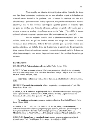 Nesse sentido, não há como dissociar teoria e prática. Estas não são rivais,
mas duas faces integrantes e constituintes de um todo, ciência e prática, articulando-se no
desenvolvimento formativo do professor, num momento de mudança que ora vem
caracterizando a profissão docente. Sendo o professor protagonista fundamental do processo
educativo, é cada vez mais solicitado a dar resposta a questões que lhes são colocadas e para
os quais não recebeu uma formação adequada. Ademais só agindo sobre aquilo que se
conhece se consegue analisar e transformar, como revela Freire (1996, p.109), “o espaço
pedagógico é um texto para ser constantemente lido, interpretado, escrito e reescrito”.
Por fim, embora a reflexão venha se tornando uma exigência para o fazer
docente, muito mais do que um simples atributo, não escapa das tensões e dilemas
vivenciados pelos professores. Todavia devemos acreditar que é possível construir esse
caminho através de um trabalho árduo de desconstrução e reconstrução dos protagonistas
desse processo. Quem sabe podemos construir esse caminho pensando na força da água, que
não é dura como a pedra, mas sempre chega aonde quer através dos caminhos alternativos que
encontra.
REFERÊNCIAS
CONTRERAS, J. Autonomia de professores. São Paulo: Cortez, 2002.
DEWEY, J. Como pensamos: como se relaciona o pensamento reflexivo com o processo
educativo: uma reexposição. Trad e notas de Haideé de Camargo Campos. 3. ed. São Paulo,
SP: Cia. Editora Nacional, 1959.
____. Experiência e educação; Trad de Anísio Teixeira. 2. ed.. São Paulo: Editora Nacional,
1976.
FREIRE, P. Pedagogia da autonomia: saberes necessários à prática educativa. 9. ed. São
Paulo: Paz e Terra, 1998.
GARCIA, C. M. A formação de professores: novas perspectivas baseadas na investigação
sobre o pensamento do professor. In NÓVOA, António (Coord.). Os professores e sua
formação. 3. ed. Lisboa: Dom Quixote, 1997. p. 51-76.
____. Formação de professores: para uma mudança educativa. Trad. Isabel Narciso. Porto:
Porto Editora. 1999.
GERALDI, C. M. G.; MESSIAS, M. da G. M.; GUERRA, M.D. S. Refletindo com
Zeichner: um encontro orientado por preocupações políticas, teóricas e epistemológicas. In
Cartografia do trabalho docente: professor(a)-pesquisador(a). GERALDI, M. C. G.;
MESSIAS, M. da G. M.; GUERRA, M. D. S. (Orgs.). Campinas: Mercado de Letras. 1998.
GIROUX, H. Os professores como intelectuais: ruma a uma nova pedagogia crítica da
aprendizagem. Trad. Daniel Bueno. Porto Alegre: Artes Médicas. 1997.
12
 