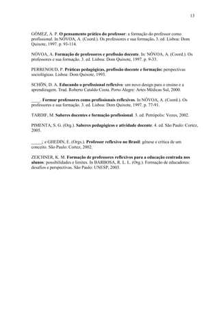 GÓMEZ, A. P. O pensamento prático do professor: a formação do professor como
profissional. In NÓVOA, A. (Coord.). Os professores e sua formação. 3. ed. Lisboa: Dom
Quixote, 1997. p. 93-114.
NÓVOA, A. Formação de professores e profissão docente. In: NÓVOA, A. (Coord.). Os
professores e sua formação. 3. ed. Lisboa: Dom Quixote, 1997. p. 9-33.
PERRENOUD, P. Práticas pedagógicas, profissão docente e formação: perspectivas
sociológicas. Lisboa: Dom Quixote, 1993.
SCHÖN, D. A. Educando o profissional reflexivo: um novo design para o ensino e a
aprendizagem. Trad. Roberto Cataldo Costa. Porto Alegre: Artes Médicas Sul, 2000.
____. Formar professores como profissionais reflexivos. In NÓVOA, A. (Coord.). Os
professores e sua formação. 3. ed. Lisboa: Dom Quixote, 1997. p. 77-91.
TARDIF, M. Saberes docentes e formação profissional. 3. ed. Petrópolis: Vozes, 2002.
PIMENTA, S. G. (Org.). Saberes pedagógicos e atividade docente. 4. ed. São Paulo: Cortez,
2005.
____; e GHEDIN, E. (Orgs.). Professor reflexivo no Brasil: gênese e crítica de um
conceito. São Paulo: Cortez, 2002.
ZEICHNER, K. M. Formação de professores reflexivos para a educação centrada nos
alunos: possibilidades e limites. In BARBOSA, R. L. L. (Org.). Formação de educadores:
desafios e perspectivas. São Paulo: UNESP, 2003.
13
 