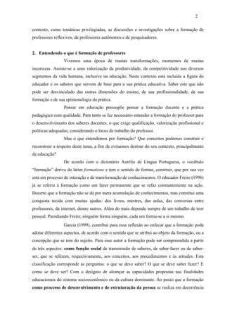 contexto, como temáticas privilegiadas, as discussões e investigações sobre a formação de
professores reflexivos, de professores autônomos e de pesquisadores.
2. Entendendo o que é formação de professores
Vivemos uma época de muitas transformações, momentos de muitas
incertezas. Assiste-se a uma valorização da produtividade, da competitividade nos diversos
segmentos da vida humana, inclusive na educação. Neste contexto está incluída a figura do
educador e os saberes que servem de base para a sua prática educativa. Saber este que não
pode ser desvinculado das outras dimensões do ensino, de sua profissionalidade, de sua
formação e de sua epistemologia da prática.
Pensar em educação pressupõe pensar a formação docente e a prática
pedagógica com qualidade. Para tanto se faz necessário entender a formação do professor para
o desenvolvimento dos saberes docentes, o que exige qualificação, valorização profissional e
políticas adequadas, considerando o lócus de trabalho do professor.
Mas o que entendemos por formação? Que conceitos podemos construir e
reconstruir a respeito deste tema, a fim de evitarmos destoar do seu contexto, principalmente
da educação?
De acordo com o dicionário Aurélio de Língua Portuguesa, o vocábulo
“formação” deriva do latim formatione e tem o sentido de formar, construir, que por sua vez
está em processo de interação e de transformação de conhecimentos. O educador Freire (1996)
já se referiu à formação como um fazer permanente que se refaz constantemente na ação.
Decerto que a formação não se dá por mera acumulação de conhecimentos, mas constitui uma
conquista tecida com muitas ajudas: dos livros, mestres, das aulas, das conversas entre
professores, da internet, dentre outros. Além do mais depende sempre de um trabalho de teor
pessoal. Parodiando Freire, ninguém forma ninguém, cada um forma-se a si mesmo.
Garcia (1999), contribui para essa reflexão ao enfocar que a formação pode
adotar diferentes aspectos, de acordo com o sentido que se atribui ao objeto da formação, ou a
concepção que se tem do sujeito. Para esse autor a formação pode ser compreendida a partir
de três aspectos: como função social de transmissão de saberes, de saber-fazer ou de saber-
ser, que se referem, respectivamente, aos conceitos, aos procedimentos e às atitudes. Esta
classificação corresponde às perguntas: o que se deve saber? O que se deve saber fazer? E
como se deve ser? Com o desígnio de alcançar as capacidades propostas nas finalidades
educacionais do sistema socioeconômico ou da cultura dominante. Ao passo que a formação
como processo de desenvolvimento e de estruturação da pessoa se realiza em decorrência
2
 
