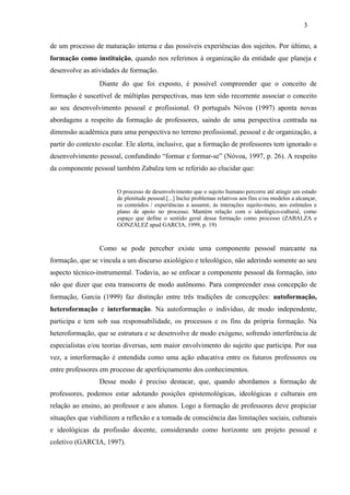 de um processo de maturação interna e das possíveis experiências dos sujeitos. Por último, a
formação como instituição, quando nos referimos à organização da entidade que planeja e
desenvolve as atividades de formação.
Diante do que foi exposto, é possível compreender que o conceito de
formação é suscetível de múltiplas perspectivas, mas tem sido recorrente associar o conceito
ao seu desenvolvimento pessoal e profissional. O português Nóvoa (1997) aponta novas
abordagens a respeito da formação de professores, saindo de uma perspectiva centrada na
dimensão acadêmica para uma perspectiva no terreno profissional, pessoal e de organização, a
partir do contexto escolar. Ele alerta, inclusive, que a formação de professores tem ignorado o
desenvolvimento pessoal, confundindo “formar e formar-se” (Nóvoa, 1997, p. 26). A respeito
da componente pessoal também Zabalza tem se referido ao elucidar que:
O processo de desenvolvimento que o sujeito humano percorre até atingir um estado
de plenitude pessoal.[...] Inclui problemas relativos aos fins e/ou modelos a alcançar,
os conteúdos / experiências a assumir, ás interações sujeito-meio, aos estímulos e
plano de apoio no processo. Mantém relação com o ideológico-cultural, como
espaço que define o sentido geral dessa formação como processo (ZABALZA e
GONZÁLEZ apud GARCIA, 1999, p. 19)
Como se pode perceber existe uma componente pessoal marcante na
formação, que se vincula a um discurso axiológico e teleológico, não aderindo somente ao seu
aspecto técnico-instrumental. Todavia, ao se enfocar a componente pessoal da formação, isto
não que dizer que esta transcorra de modo autônomo. Para compreender essa concepção de
formação, Garcia (1999) faz distinção entre três tradições de concepções: autoformação,
heteroformação e interformação. Na autoformação o indivíduo, de modo independente,
participa e tem sob sua responsabilidade, os processos e os fins da própria formação. Na
heteroformação, que se estrutura e se desenvolve de modo exógeno, sofrendo interferência de
especialistas e/ou teorias diversas, sem maior envolvimento do sujeito que participa. Por sua
vez, a interformação é entendida como uma ação educativa entre os futuros professores ou
entre professores em processo de aperfeiçoamento dos conhecimentos.
Desse modo é preciso destacar, que, quando abordamos a formação de
professores, podemos estar adotando posições epistemológicas, ideológicas e culturais em
relação ao ensino, ao professor e aos alunos. Logo a formação de professores deve propiciar
situações que viabilizem a reflexão e a tomada de consciência das limitações sociais, culturais
e ideológicas da profissão docente, considerando como horizonte um projeto pessoal e
coletivo (GARCIA, 1997).
3
 