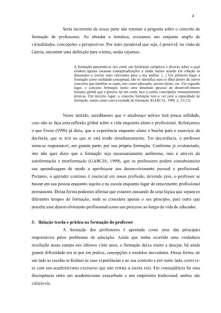 Seria incoerente da nossa parte não retomar a pergunta sobre o conceito de
formação de professores. Ao abordar a temática, evocamos um conjunto amplo de
virtualidades, concepções e perspectivas. Por mais paradoxal que seja, é possível, na visão de
Garcia, encontrar uma definição para o tema, senão vejamos:
A formação apresenta-se nos como um fenômeno complexo e diverso sobre o qual
existem apenas escassas conceptualizações e ainda menos acordo em relação às
dimensões e teorias mais relevantes para a sua análise. [...] Em primeiro lugar a
formação como realidade conceptual, não se identifica nem se dilui dentro de outros
conceitos que também se usam, tais como educação, ensino treino, etc. Em segundo
lugar, o conceito formação inclui uma dimensão pessoal de desenvolvimento
humano global que é preciso ter em conta face a outras concepções eminentemente
técnicas. Em terceiro lugar, o conceito formação tem a ver com a capacidade de
formação, assim como com a vontade de formação (GARCIA, 1999, p. 21-22)
Nesse sentido, acreditamos que o arcabouço teórico terá pouca utilidade,
caso não se faça uma reflexão global sobre a vida enquanto aluno e profissional. Reforçamos
o que Freire (1996) já dizia, que a experiência enquanto aluno é basilar para o exercício da
docência, que se terá ou que se está tendo simultaneamente. Em decorrência, o professor
torna-se responsável, em grande parte, por sua própria formação. Conforme já evidenciado,
isto não quer dizer que a formação seja necessariamente autônoma, mas é através da
autoformação e interformação (GARCIA, 1999), que os professores podem consubstanciar
sua aprendizagem de modo a aperfeiçoar seu desenvolvimento pessoal e profissional.
Portanto, o aprender contínuo é essencial em nossa profissão, devendo pois, o professor se
basear em sua pessoa enquanto sujeito e na escola enquanto lugar de crescimento profissional
permanente. Dessa forma podemos afirmar que estamos passando de uma lógica que separa os
diferentes tempos de formação, onde se considera apenas o seu princípio, para outra que
percebe esse desenvolvimento profissional como um processo ao longo da vida do educador.
3. Relação teoria e prática na formação do professor
A formação dos professores é apontada como uma das principais
responsáveis pelos problemas da educação. Ainda que tenha ocorrido uma verdadeira
revolução nesse campo nos últimos vinte anos, a formação deixa muito a desejar, há ainda
grande dificuldade em se por em prática, concepções e modelos inovadores. Dessa forma, de
um lado as escolas se fecham às suas experiências e ao seu contexto e por outro lado, convive-
se com um academicismo excessivo que não retrata a escola real. Em conseqüência há uma
discrepância entre um academicismo exacerbado e um empirismo tradicional, ambos são
criticáveis.
4
 