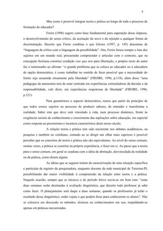 Mas como é possível integrar teoria e prática ao longo de toda o processo de
formação do educador?
Freire (1996) sugere como base fundamental para superação desse impasse,
o desenvolvimento do senso crítico, da aceitação do novo e da rejeição a qualquer forma de
discriminação. Decerto que Freire combina o que Giroux (1997, p. 145) denomina de
“linguagem da crítica com a linguagem da possibilidade”. Ora, Freire busca sempre a luta dos
sujeitos em um mundo real, procurando compreender e articular com o contexto, que na
concepção freiriana constitui condição sine qua non para libertação, o próprio texto do autor
faz o testemunho ao afirmar: “o grande problema que se coloca ao educador ou à educadora
de opção democrática, é como trabalhar no sentido de fazer possível que a necessidade do
limite seja assumida eticamente pela liberdade” (FREIRE, 1996, p.118), além disso “uma
pedagogia da autonomia tem de estar centrada em experiências estimuladoras da decisão e da
responsabilidade, vale dizer, em experiências respeitosas de liberdade” (FREIRE, 1996,
p.121).
Para garantirmos o aspecto democrático, temos que partir do princípio de
que todos somos sujeitos no processo de produzir saberes, de entender e transformar a
realidade. Saber este que deve está vinculado à vida, num processo dinâmico, frente às
exigências sociais de conhecimento e crescimento das aspirações sobre educação, em especial
como resposta ao pessimismo e incerteza característica deste nosso século.
A relação teoria e prática tem sido recorrente nos debates acadêmicos, na
pesquisa e também no cotidiano, contudo ao se dirigir um olhar mais capcioso é possível
perceber que os conceitos de teoria e prática não são equivalentes. Ao nível do senso comum,
muitas vezes, a prática se constitui na própria experiência, o fazer em si. Ao passo que a teoria
para o senso comum, em geral se coaduna com a idéia de abstração, desvinculada da realidade
ou da prática, como dizem alguns.
As idéias que se seguem tratam da caracterização de uma situação específica
e particular de registro da pesquisadora, enquanto docente da rede municipal de Teresina-PI,
possibilitando dar maior visibilidade à compreensão da relação entre teoria e a prática.
Naquela ocasião, sempre que se iniciava o do período letivo ouvia-se em bom tom: “estas
duas semanas serão destinadas à avaliação diagnóstica, que decerto todo professor já sabe
como fazer. O planejamento será daqui a duas semanas, quando os professores já terão o
resultado desse diagnóstico, então vejam o que podem fazer para conhecerem os alunos”. Não
se colocava em discussão os métodos, técnicas ou conhecimentos em uso, respaldando-se
apenas em práticas mecanizadas.
5
 