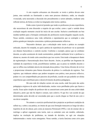 A este respeito colocamos em discussão: se teoria e prática devem estar
juntas, uma nutrindo ou iluminando a outra num processo dinâmico, então, na situação
vivenciada, seria necessária a discussão dos procedimentos a serem adotados, mediante uma
reflexão teórica, de forma a evoluir na integração entre teoria e prática.
Então como é possível postular que tendo os professores já uma experiência,
não necessitasse de uma discursão a respeito do que avaliar, como e qual o sentido dessa
avaliação naquele momento crucial de início do ano escolar. Inclusive contribuindo em boa
medida também para a formação continuada dos professores recém-chegados naquela escola.
Nesse sentido, constata-se uma visão utilitarista e espontaneísta que se contrapõe a uma
prática guiada por intenções conscientes e práticas pretensamente reflexivas.
Necessário destacar, que a articulação entre teoria e prática no exemplo
enfocado, decerto foi rompida, no qual a prática de experiência do professor vai se ajustando
aos ditames burocráticos e controle escolar. Conforme o exemplo, parece que no cotidiano
docente, as ações acontecem de modo assistemático, podendo sutilmente levar o professor a
alienar-se, mesmo ele tendo certa consciência que isso ocorra. Esta tende a desaparecer diante
da regimentação e burocratização desse fazer docente. Assim, ao partilhar um fragmento da
realidade da experiência vivida, possibilitamos também, que se pense no trabalho docente e
que se reflita essa realidade através da retomada dessa prática. Uma forma eficiente de reviver
e proporcionar elementos para futuras discussões da prática é a confecção de registros. Tais
registros, que traduzem saberes que podem recuperar essa prática, num processo reflexivo,
podem vir a ser compartilhados por parceiros da profissão, ocasião em que poderão ser eleitas
experiências que contribuam para o desenvolvimento da prática pedagógica.
Há uma rede de relações sociais em uma escola, onde boa parte das ações
pedagógica origina-se de ações individualizadas, muitas vezes partilhadas pelos que fazem a
escola. Essas ações simples do professor não se caracterizam como parte de uma coletividade
educativa, posto que não há objetivo comum, nem coletivo. O que há é um acordo de que
determinadas ações deverão ser executadas para que a escola chegue ao final do ano com o
seu dever cumprido.
No entanto o exercício profissional deve propiciar ao professor condições de
refletir na, e sobre a sua prática, no intuito de que essa formação transcorra ao longo de toda a
trajetória do ato de educar, pois como já enunciou Perrenoud (1993), o ato de ensinar não se
restringe a aplicar cegamente uma teoria, nem se contentar com um modelo, sobretudo,
implica na resolução de problemas, na tomada de decisões, no agir em situações
indeterminadas e muita vezes emergentes. Nesse sentido, a teoria funciona como crivo para
6
 