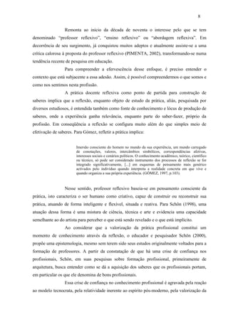 Remonta ao início da década de noventa o interesse pelo que se tem
denominado “professor reflexivo”, “ensino reflexivo” ou “abordagem reflexiva”. Em
decorrência de seu surgimento, já conquistou muitos adeptos e atualmente assiste-se a uma
crítica calorosa à proposta do professor reflexivo (PIMENTA, 2002), transformando-se numa
tendência recente de pesquisa em educação.
Para compreender a efervescência desse enfoque, é preciso entender o
contexto que está subjacente a essa adesão. Assim, é possível compreendermos o que somos e
como nos sentimos nesta profissão.
A prática docente reflexiva como ponto de partida para construção de
saberes implica que a reflexão, enquanto objeto de estudo da prática, aliás, pesquisada por
diversos estudiosos, é entendida também como fonte de conhecimento e lócus de produção de
saberes, onde a experiência ganha relevância, enquanto parte do saber-fazer, próprio da
profissão. Em conseqüência a reflexão se configura muito além do que simples meio de
efetivação de saberes. Para Gómez, refletir a prática implica:
Imersão consciente do homem no mundo da sua experiência, um mundo carregado
de conotações, valores, intercâmbios simbólicos, correspondências afetivas,
interesses sociais e cenários políticos. O conhecimento acadêmico, teórico, científico
ou técnico, só pode ser considerado instrumento dos processos de reflexão se for
integrado significativamente, [...] em esquemas de pensamento mais genérico
activados pelo indivíduo quando interpreta a realidade concreta em que vive e
quando organiza a sua própria experiência. (GÓMEZ, 1997, p.103).
Nesse sentido, professor reflexivo baseia-se em pensamento consciente da
prática, isto caracteriza o ser humano como criativo, capaz de construir ou reconstruir sua
prática, atuando de forma inteligente e flexível, situada e reativa. Para Schön (1998), uma
atuação dessa forma é uma mistura de ciência, técnica e arte e evidencia uma capacidade
semelhante ao do artista para perceber o que está sendo revelado e o que está implícito.
Ao considerar que a valorização da prática profissional constitui um
momento de conhecimento através da reflexão, o educador e pesquisador Schön (2000),
propõe uma epistemologia, mesmo sem terem sido seus estudos originalmente voltados para a
formação de professores. A partir da constatação de que há uma crise de confiança nos
profissionais, Schön, em suas pesquisas sobre formação profissional, primeiramente de
arquitetura, busca entender como se dá a aquisição dos saberes que os profissionais portam,
em particular os que ele denomina de bons profissionais.
Essa crise de confiança no conhecimento profissional é agravada pela reação
ao modelo tecnocrata, pela relatividade inerente ao espírito pós-moderno, pela valorização da
8
 