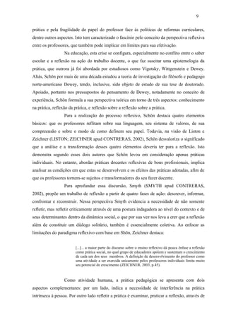 prática e pela fragilidade do papel do professor face às políticas de reformas curriculares,
dentre outros aspectos. Isto tem caracterizado o fascínio pelo conceito da perspectiva reflexiva
entre os professores, que também pode implicar em limites para sua efetivação.
Na educação, esta crise se configura, especialmente no conflito entre o saber
escolar e a reflexão na ação do trabalho docente, o que faz suscitar uma epistemologia da
prática, que outrora já foi abordada por estudiosos como Vigotsky, Wittgenstein e Dewey.
Aliás, Schön por mais de uma década estudou a teoria de investigação do filósofo e pedagogo
norte-americano Dewey, tendo, inclusive, sido objeto de estudo de sua tese de doutorado.
Apoiado, portanto nos pressupostos do pensamento de Dewey, notadamente no conceito de
experiência, Schön formula a sua perspectiva teórica em torno de três aspectos: conhecimento
na prática, reflexão da prática, e reflexão sobre a reflexão sobre a prática.
Para a realização do processo reflexivo, Schön destaca quatro elementos
básicos: que os professores reflitam sobre sua linguagem, seu sistema de valores, de sua
compreensão e sobre o modo de como definem seu papel. Todavia, na visão de Liston e
Zeichner (LISTON; ZEICHNER apud CONTRERAS, 2002), Schön desvaloriza o significado
que a análise e a transformação desses quatro elementos deveria ter para a reflexão. Isto
demonstra segundo esses dois autores que Schön levou em consideração apenas práticas
individuais. No entanto, abordar práticas docentes reflexivas de bons profissionais, implica
analisar as condições em que estas se desenvolvem e os efeitos das práticas adotadas, afim de
que os professores tornem-se sujeitos e transformadores do seu fazer docente.
Para aprofundar essa discursão, Smyth (SMYTH apud CONTRERAS,
2002), propõe um trabalho de reflexão a partir de quatro fases de ação: descrever, informar,
confrontar e reconstruir. Nessa perspectiva Smyth evidencia a necessidade de não somente
refletir, mas refletir criticamente através de uma postura indagadora ao nível do contexto e de
seus determinantes dentro da dinâmica social, o que por sua vez nos leva a crer que a reflexão
além de constituir um diálogo solitário, também é essencialmente coletiva. Ao enfocar as
limitações do paradigma reflexivo com base em Shön, Zeichner destaca:
[...]... a maior parte do discurso sobre o ensino reflexivo dá pouca ênfase a reflexão
como prática social, no qual grupo de educadores apóiem e sustentam o crescimento
de cada um dos seus membros. A definição de desenvolvimento do professor como
uma atividade a ser exercida unicamente pelos professores individuais limita muito
seu potencial de crescimento (ZEICHNER, 2003, p.45).
Como atividade humana, a prática pedagógica se apresenta com dois
aspectos complementares: por um lado, indica a necessidade de interferência na prática
intrínseca à pessoa. Por outro lado refletir a prática é examinar, praticar a reflexão, através de
9
 
